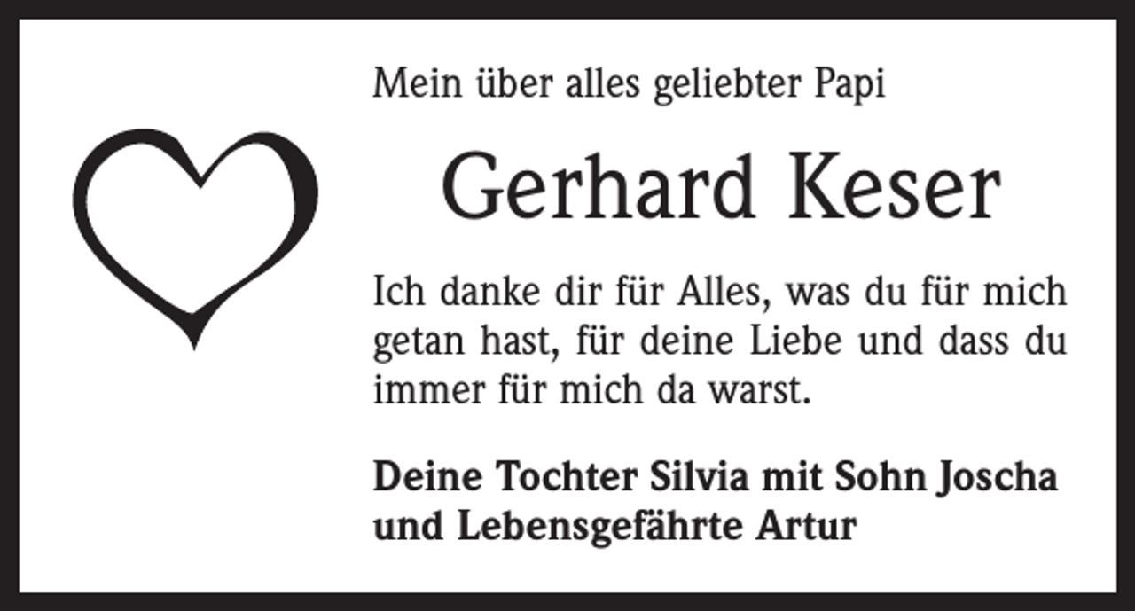 <p>Mein über alles geliebter Papi</p><p>Gerhard Keser<br />Ich danke dir für Alles, was du für mich<br />getan hast, für deine Liebe und dass du<br />immer für mich da warst.<br />Deine Tochter Silvia mit Sohn Joscha<br />und Lebensgefährte Artur</p>