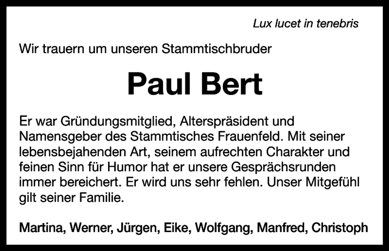 <p>Lux lucet in tenebris</p><p>Wir trauern um unseren Stammtischbruder</p><p>Paul Bert<br />Er war Gründungsmitglied, Alterspräsident und</p><p>Namensgeber des Stammtisches Frauenfeld. Mit seiner<br />lebensbejahenden Art, seinem aufrechten Charakter und<br />feinen Sinn für Humor hat er unsere Gesprächsrunden<br />immer bereichert. Er wird uns sehr fehlen. Unser Mitgefühl<br />gilt seiner Familie.<br />Martina, Werner, Jürgen, Eike, Wolfgang, Manfred, Christoph</p>