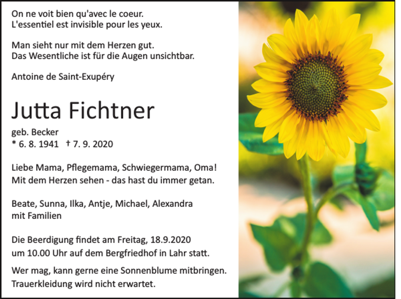 <p>On ne voit bien qu'avec le coeur.<br />L'essen�el est invisible pour les yeux.<br />Man sieht nur mit dem Herzen gut.<br />Das Wesentliche ist für die Augen unsichtbar.<br />Antoine de Saint­Exupéry</p><p>Ju�a Fichtner<br />geb. Becker<br />* 6. 8. 1941 † 7. 9. 2020<br />Liebe Mama, Pﬂegemama, Schwiegermama, Oma!<br />Mit dem Herzen sehen ­ das hast du immer getan.<br />Beate, Sunna, Ilka, Antje, Michael, Alexandra<br />mit Familien<br />Die Beerdigung ﬁndet am Freitag, 18.9.2020<br />um 10.00 Uhr auf dem Bergfriedhof in Lahr sta�.<br />Wer mag, kann gerne eine Sonnenblume mitbringen.<br />Trauerkleidung wird nicht erwartet.</p>