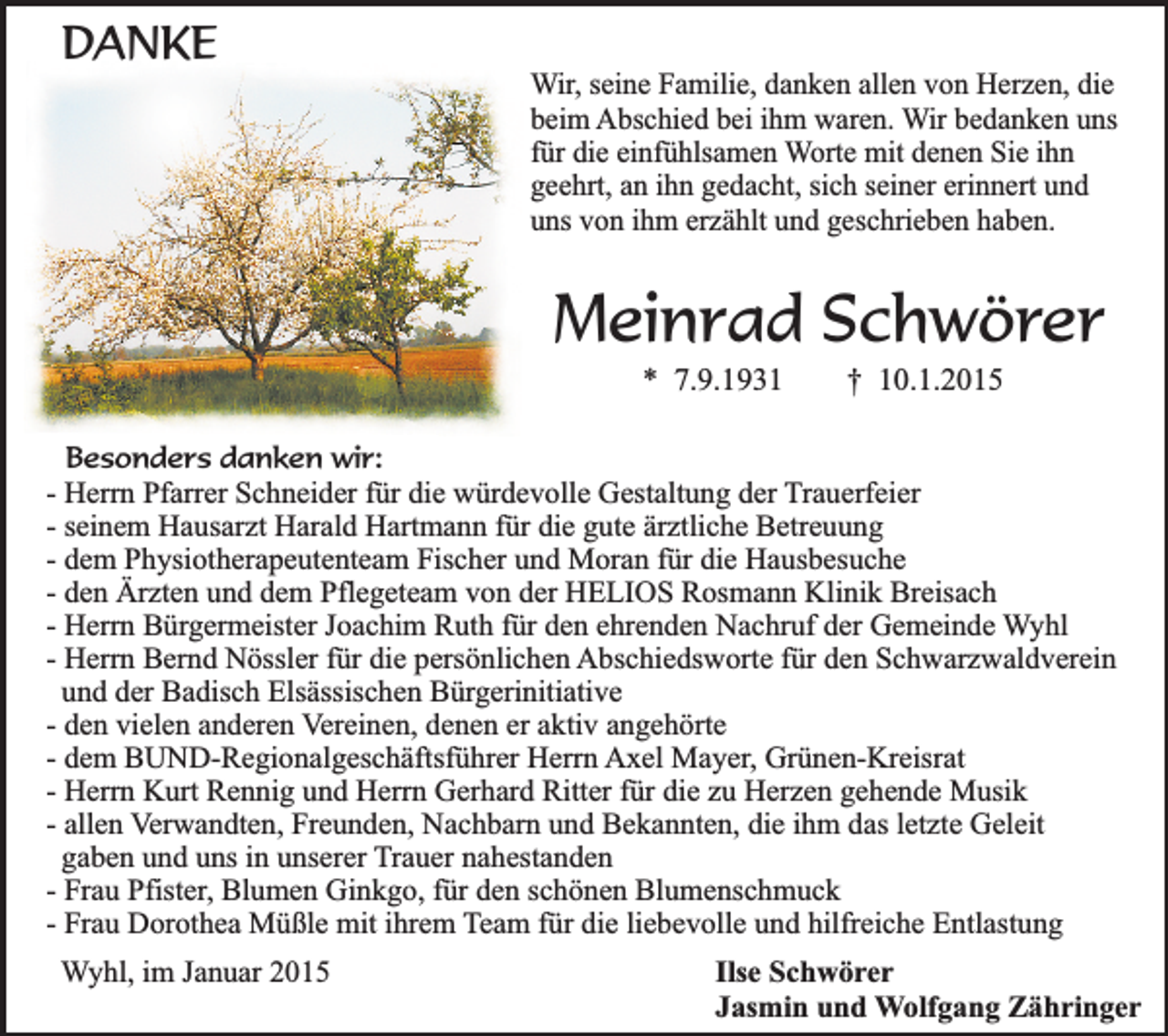 <p>DANKE</p><p>Wir, seine Familie, danken allen von Herzen, die<br />beim Abschied bei ihm waren. Wir bedanken uns<br />für die einfühlsamen Worte mit denen Sie ihn<br />geehrt, an ihn gedacht, sich seiner erinnert und<br />uns von ihm erzählt und geschrieben haben.</p><p>Meinrad Schwörer<br />* 7.9.1931</p><p>† 10.1.2015</p><p>Besonders danken wir:<br />- Herrn Pfarrer Schneider für die würdevolle Gestaltung der Trauerfeier<br />- seinem Hausarzt Harald Hartmann für die gute ärztliche Betreuung<br />- dem Physiotherapeutenteam Fischer und Moran für die Hausbesuche<br />- den Ärzten und dem Pflegeteam von der HELIOS Rosmann Klinik Breisach<br />- Herrn Bürgermeister Joachim Ruth für den ehrenden Nachruf der Gemeinde Wyhl<br />- Herrn Bernd Nössler für die persönlichen Abschiedsworte für den Schwarzwaldverein<br />und der Badisch Elsässischen Bürgerinitiative<br />- den vielen anderen Vereinen, denen er aktiv angehörte<br />- dem BUND-Regionalgeschäftsführer Herrn Axel Mayer, Grünen-Kreisrat<br />- Herrn Kurt Rennig und Herrn Gerhard Ritter für die zu Herzen gehende Musik<br />- allen Verwandten, Freunden, Nachbarn und Bekannten, die ihm das letzte Geleit<br />gaben und uns in unserer Trauer nahestanden<br />- Frau Pfister, Blumen Ginkgo, für den schönen Blumenschmuck<br />- Frau Dorothea Müßle mit ihrem Team für die liebevolle und hilfreiche Entlastung</p><p>Wyhl, im Januar 2015</p><p>Ilse Schwörer<br />Jasmin und Wolfgang Zähringer</p>