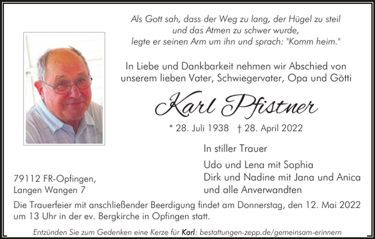<p>Als Gott sah, dass der Weg zu lang, der Hügel zu steil<br />und das Atmen zu schwer wurde,<br />legte er seinen Arm um ihn und sprach: "Komm heim."</p><p>In Liebe und Dankbarkeit nehmen wir Abschied von<br />unserem lieben Vater, Schwiegervater, Opa und Götti</p><p>Karl Pfistner<br />* 28. Juli 1938 † 28. April 2022</p><p>In stiller Trauer<br />79112 FR-Opfingen,<br />Langen Wangen 7</p><p>Udo und Lena mit Sophia<br />Dirk und Nadine mit Jana und Anica<br />und alle Anverwandten</p><p>Die Trauerfeier mit anschließender Beerdigung findet am Donnerstag, den 12. Mai 2022<br />um 13 Uhr in der ev. Bergkirche in Opfingen statt.<br />Entzünden Sie zum Gedenken eine Kerze für</p><p>: bestattungen-zepp.de/gemeinsam-erinnern</p>