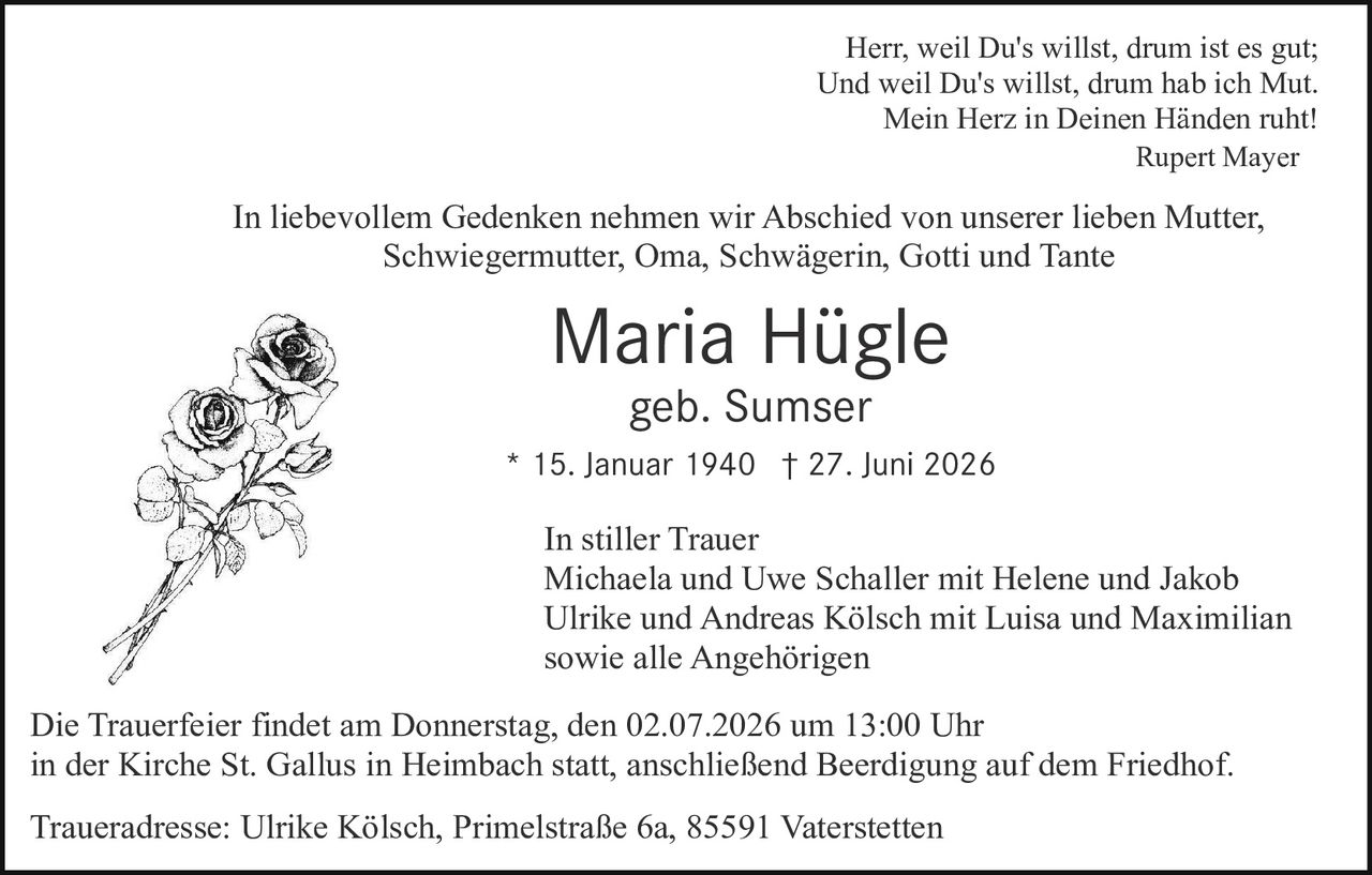 <p>Herr, weil Du's willst, drum ist es gut;<br/>Und weil Du's willst, drum hab ich Mut.<br/>Mein Herz in Deinen Händen ruht!<br/>Rupert Mayer</p><p>In liebevollem Gedenken nehmen wir Abschied von unserer lieben Mutter, Schwiegermutter, Oma, Schwägerin, Gotti und Tante</p><p><strong>Maria Hügle</strong><br/>geb. Sumser<br/>* 15. Januar 1940 † 27. Juni 2026</p><p>In stiller Trauer<br/>Michaela und Uwe Schaller mit Helene und Jakob<br/>Ulrike und Andreas Kölsch mit Luisa und Maximilian<br/>sowie alle Angehörigen</p><p>Die Trauerfeier findet am Donnerstag, den 02.07.2026 um 13:00 Uhr<br/>in der Kirche St. Gallus in Heimbach statt, anschließend Beerdigung auf dem Friedhof.</p><p>Traueradresse: Ulrike Kölsch, Primelstraße 6a, 85591 Vaterstetten</p>