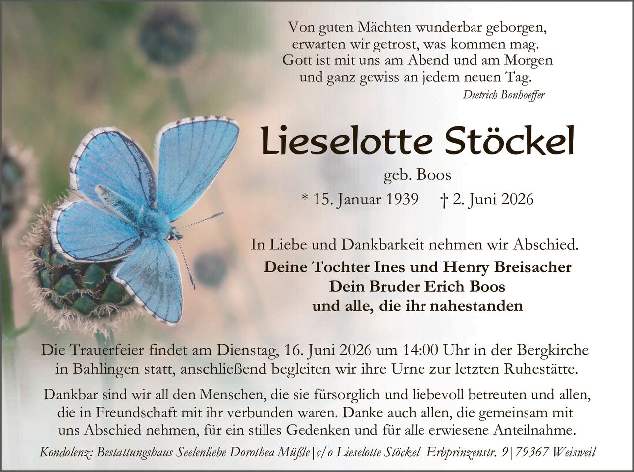 <p><i>Von guten Mächten wunderbar geborgen,<br>erwarten wir getrost, was kommen mag.<br>Gott ist mit uns am Abend und am Morgen<br>und ganz gewiss an jedem neuen Tag.<br></i><strong>Dietrich Bonhoeffer</strong></p><p><strong>Lieselotte Stöckel</strong><br>geb. Boos</p><p>* 15. Januar 1939     † 2. Juni 2026</p><p>In Liebe und Dankbarkeit nehmen wir Abschied.<br><strong>Deine Tochter Ines und Henry Breisacher<br>Dein Bruder Erich Boos<br>und alle, die ihr nahestanden</strong></p><p>Die Trauerfeier findet am Dienstag, 16. Juni 2026 um 14:00 Uhr in der Bergkirche in Bahlingen statt, anschließend begleiten wir ihre Urne zur letzten Ruhestätte.</p><p>Dankbar sind wir all den Menschen, die sie fürsorgich und liebevoll betreuten und allen, die in Freundschaft mit ihr verbunden waren. Danke auch allen, die gemeinsam mit uns Abschied nehmen, für ein stilles Gedenken und für alle erwiesene Anteilnahme.</p><p><i>Kondolenz: Bestattungshaus Seelenliebe Dorothea Müßle | c/o Lieselotte Stöckel | Erprinzenstr. 9 | 79367 Weisweil</i></p>