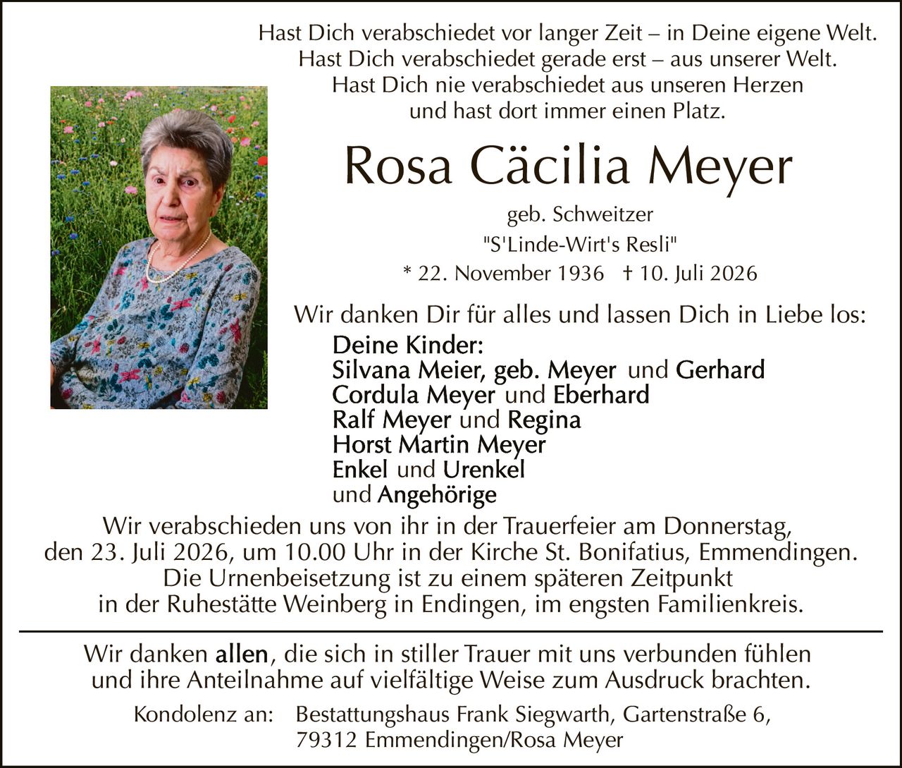<p>Hast Dich verabschiedet vor langer Zeit – in Deine eigene Welt.<br/>Hast Dich verabschiedet gerade erst – aus unserer Welt.<br/>Hast Dich nie verabschiedet aus unseren Herzen<br/>und hast dort immer einen Platz.</p>

<p>"S'Linde-Wirt's Resli"</p>

<p>* 22. November 1936 † 10. Juli 2026</p>

<p><strong>Deine Kinder:</strong><br/>
Silvana Meier, geb. Meyer und Gerhard<br/>
Cordula Meyer und Eberhard<br/>
Ralf Meyer und Regina<br/>
Horst Martin Meyer<br/>
Enkel und Urenkel<br/>
und Angehörige</p>

<p>Wir verabschieden uns von ihr in der Trauerfeier am Donnerstag, den 23. Juli 2026, um 10.00 Uhr in der Kirche St. Bonifatius, Emmendingen.<br/>Die Urnenbeisetzung ist zu einem späteren Zeitpunkt in der Ruhestätte Weinberg in Endingen, im engsten Familienkreis.</p>

<p>Wir danken Dir für alles und lassen Dich in Liebe los:</p>

<p>Wir danken allen, die sich in stiller Trauer mit uns verbunden fühlen und ihre Anteilnahme auf vielfältige Weise zum Ausdruck brachten.</p>

<p>Kondolenz an: Bestattungshaus Frank Siegwarth, Gartenstraße 6, 79312 Emmendingen/Rosa Meyer</p>