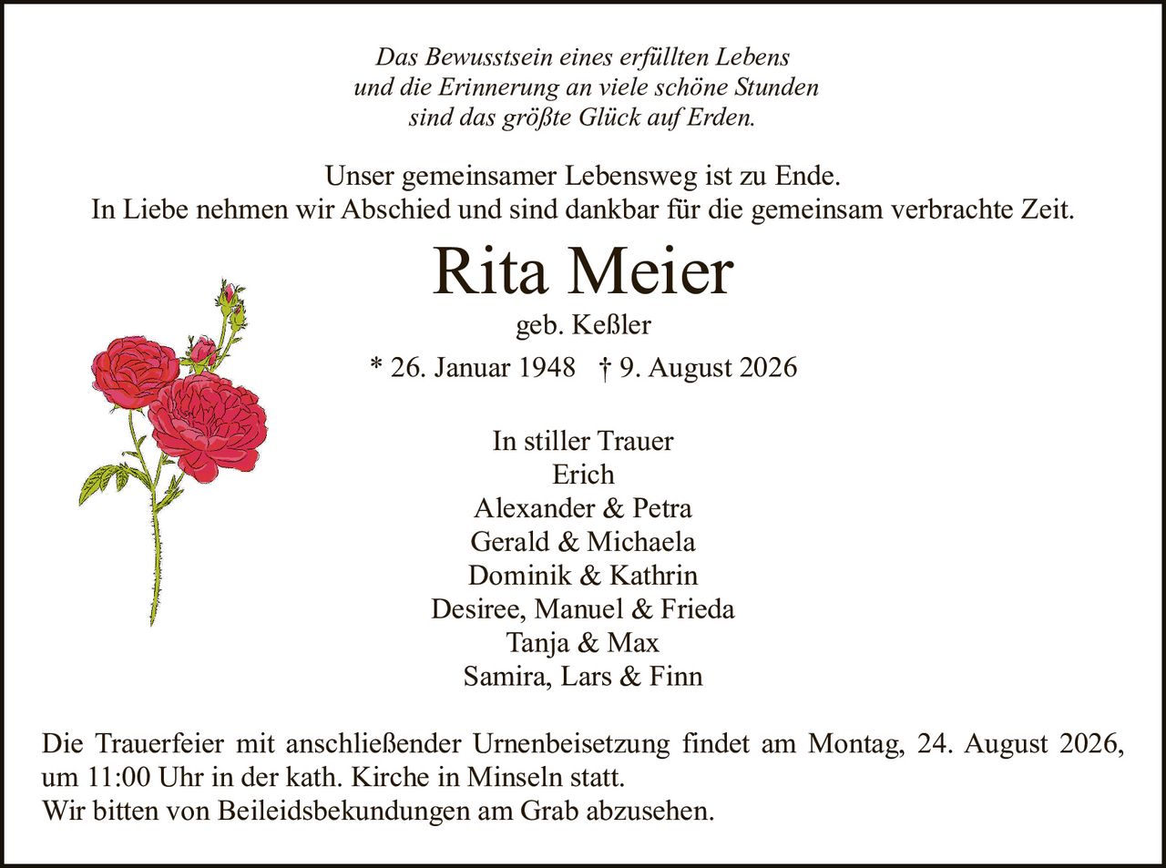 <p><strong>In stiller Trauer</strong></p><p>Erich<br/>Alexander & Petra<br/>Gerald & Michaela<br/>Dominik & Kathrin<br/>Desiree, Manuel & Frieda<br/>Tanja & Max<br/>Samira, Lars & Finn</p><p>geb. Keßler</p><p><strong>Rita Meier</strong></p><p>* 26. Januar 1948 † 9. August 2026</p><p>Unser gemeinsamer Lebensweg ist zu Ende.<br/>In Liebe nehmen wir Abschied und sind dankbar für die gemeinsam verbrachte Zeit.</p><p><i>Das Bewusstsein eines erfüllten Lebens<br/>und die Erinnerung an viele schöne Stunden<br/>sind das größte Glück auf Erden.</i></p><p>Die Trauerfeier mit anschließender Urnenbeisetzung findet am Montag, 24. August 2026, um 11:00 Uhr in der kath. Kirche in Minseln statt.<br/>Wir bitten von Beileidsbekungungen am Grab abzusehen.</p>
