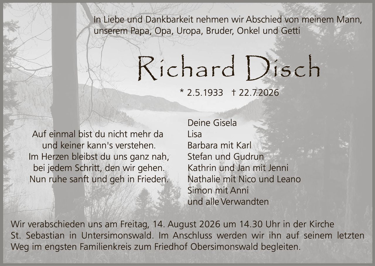 <p>In Liebe und Dankbarkeit nehmen wir Abschied von meinem Mann, unserem Papa, Opa, Uropa, Bruder, Onkel und Getti</p>

<p><strong>Richard Disch</strong></p>
<p>* 2.5.1933 † 22.7.2026</p>

<p>Auf einmal bist du nicht mehr da<br />und keiner kann's verstehen.<br />Im Herzen bleibst du uns ganz nah,<br />bei jedem Schritt, den wir gehen.<br />Nun ruhe sanft und geh in Frieden.</p>

<p>Deine Gisela<br />Lisa<br />Barbara mit Karl<br />Stefan und Gudrun<br />Kathrin und Jan mit Jenni<br />Nathalie mit Nico und Leano<br />Simon mit Anni<br />und alle Verwandten</p>

<p>Wir verabschieden uns am Freitag, 14. August 2026 um 14.30 Uhr in der Kirche St. Sebastian in Untersimonswald. Im Anschluss werden wir ihn auf seinem letzten Weg im engsten Familienkreis zum Friedhof Obersimonswald begleiten.</p>