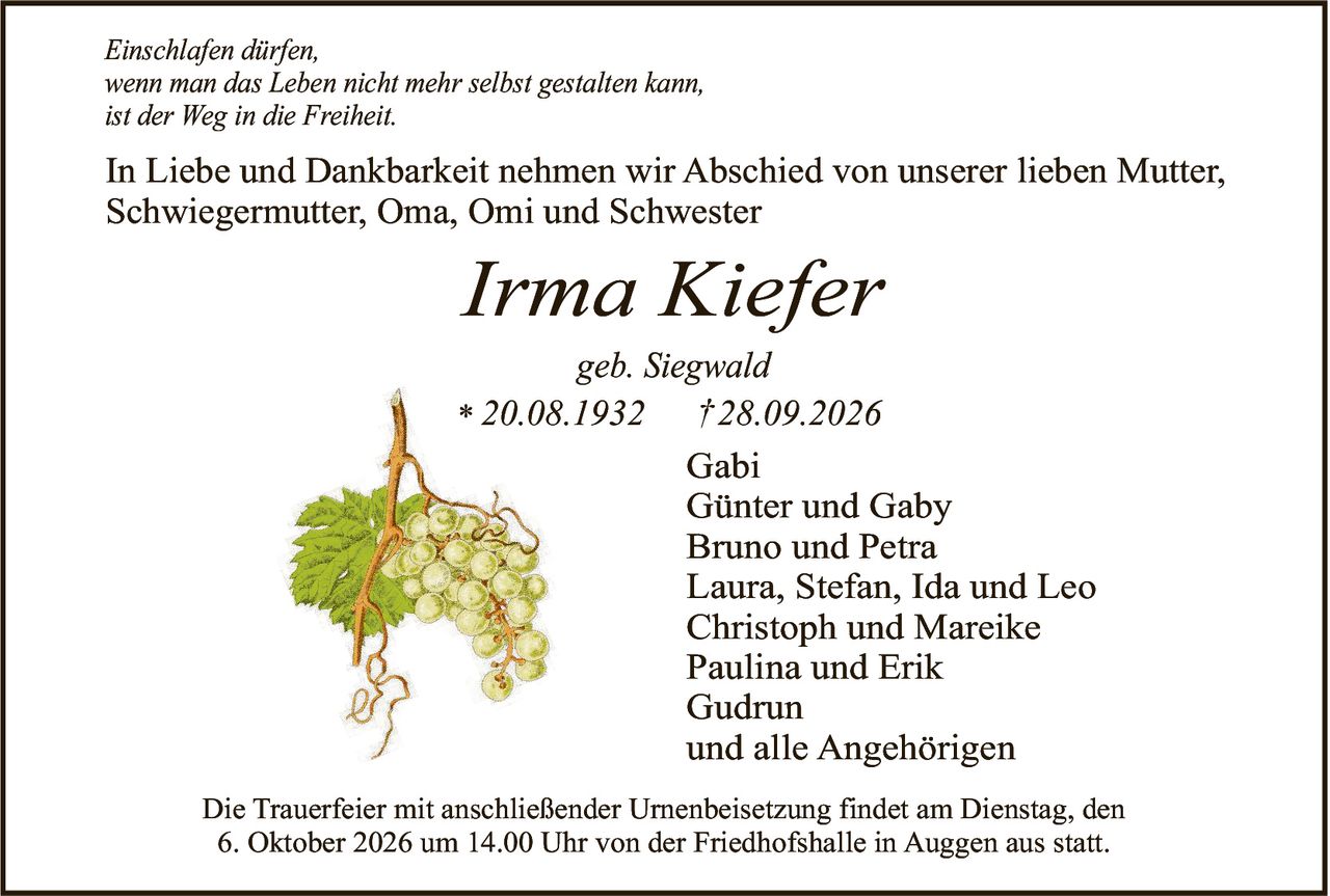 <p><i>Einschlafen dürfen,<br>wenn man das Leben nicht mehr selbst gestalten kann,<br>ist der Weg in die Freiheit.</i></p><p>In Liebe und Dankbarkeit nehmen wir Abschied von unserer lieben Mutter, Schwiegermutter, Oma, Omi und Schwester</p><p><strong>Irma Kiefer</strong><br>geb. Siegwald<br>* 20.08.1932 † 28.09.2026</p><p>Gabi<br>Günter und Gaby<br>Bruno und Petra<br>Laura, Stefan, Ida und Leo<br>Christoph und Mareike<br>Paulina und Erik<br>Gudrun<br>und alle Angehörigen</p><p>Die Trauerfeier mit anschließender Urnenbeisetzung findet am Dienstag, den 6. Oktober 2026 um 14.00 Uhr von der Friedhofshalle in Auggen aus statt.</p>