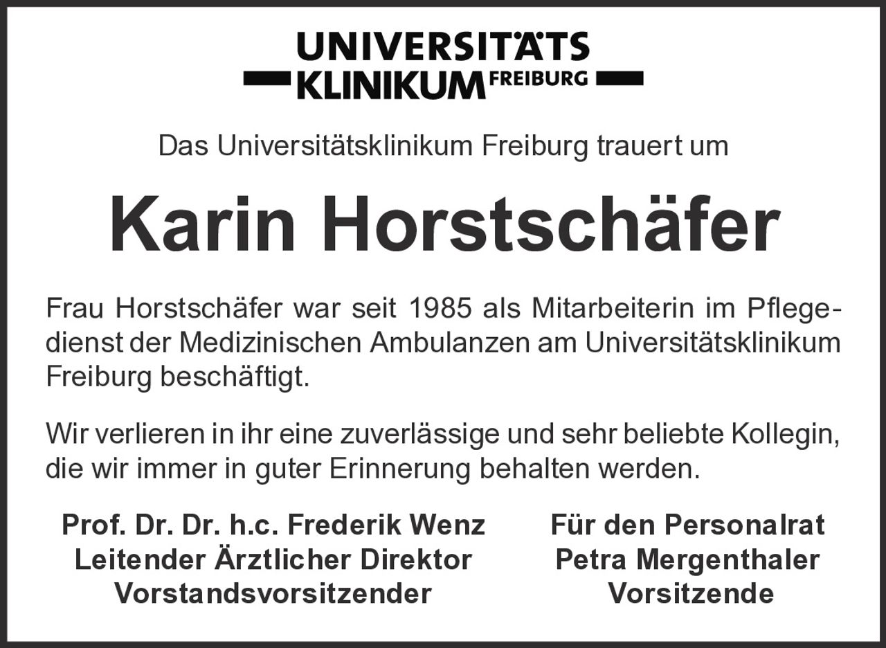 <p>Das Universitätsklinikum Freiburg trauert um</p>
<p><strong>Karin Horstschäfer</strong></p>
<p>Frau Horstschäfer war seit 1985 als Mitarbeiterin im Pflegedienst der Medizinischen Ambulanzen am Universitätsklinikum Freiburg beschäftigt.</p>
<p>Wir verlieren in ihr eine zuverlässige und sehr beliebte Kollegin, die wir immer in guter Erinnerung behalten werden.</p>
<p><strong>Prof. Dr. Dr. h.c. Frederik Wenz</strong> <strong>Für den Personalrat</strong><br/>
<strong>Leitender Ärztlicher Direktor</strong> <strong>Petra Mergenthaler</strong><br/>
<strong>Vorstandsvorsitzender</strong> <strong>Vorsitzende</strong></p>