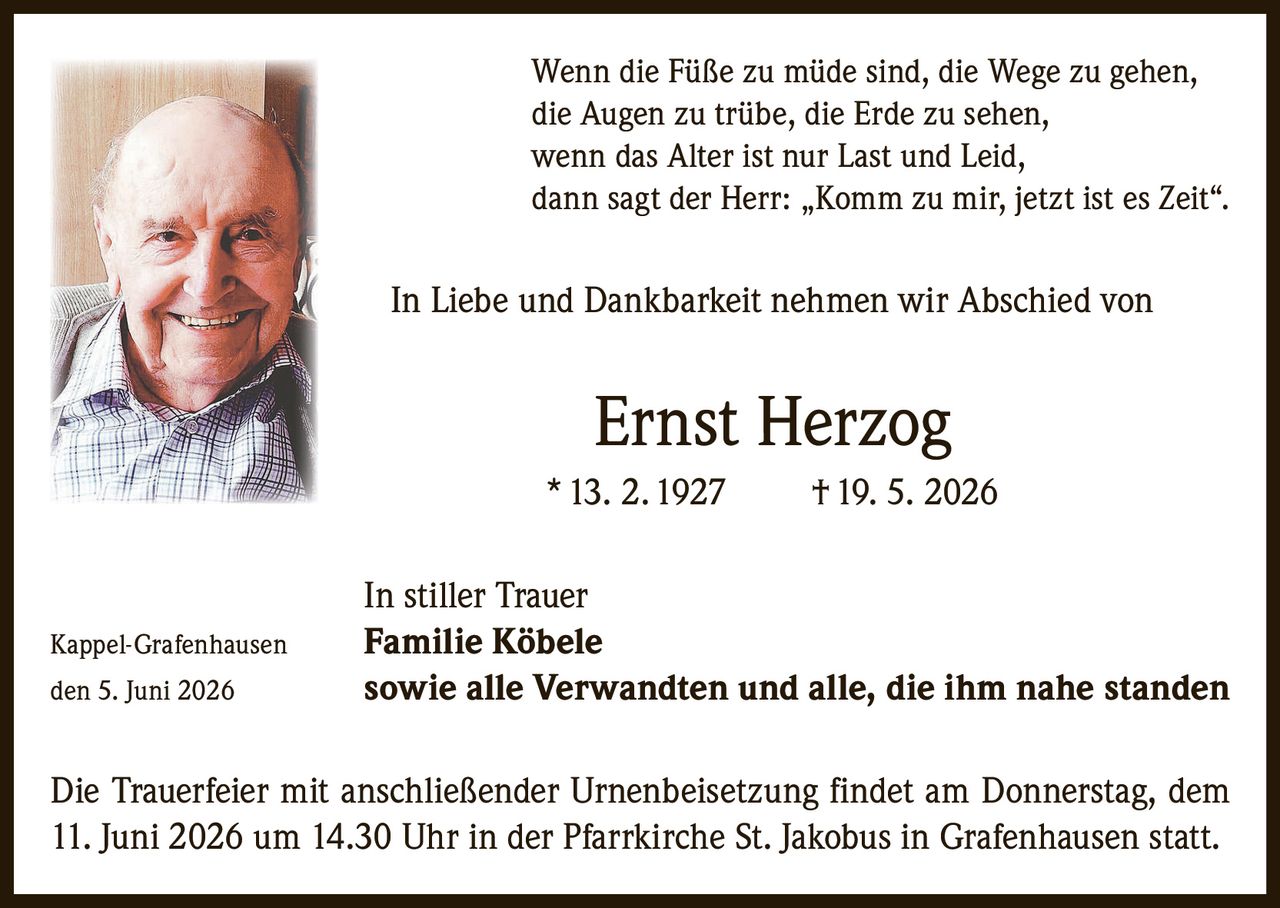 <p>Wenn die Füße zu müde sind, die Wege zu gehen,<br>die Augen zu trübe, die Erde zu sehen,<br>wenn das Alter ist nur Last und Leid,<br>dann sagt der Herr: „Komm zu mir, jetzt ist es Zeit".</p>

<p>In Liebe und Dankbarkeit nehmen wir Abschied von</p>

<p><strong>Ernst Herzog</strong><br>* 13. 2. 1927 † 19. 5. 2026</p>

<p>In stiller Trauer<br>Kappel-Grafenhausen <strong>Familie Köbele</strong><br>den 5. Juni 2026 sowie alle Verwandten und alle, die ihm nahe standen</p>

<p>Die Trauerfeier mit anschließender Urnenbeisetzung findet am Donnerstag, dem 11. Juni 2026 um 14.30 Uhr in der Pfarrkirche St. Jakobus in Grafenhausen statt.</p>