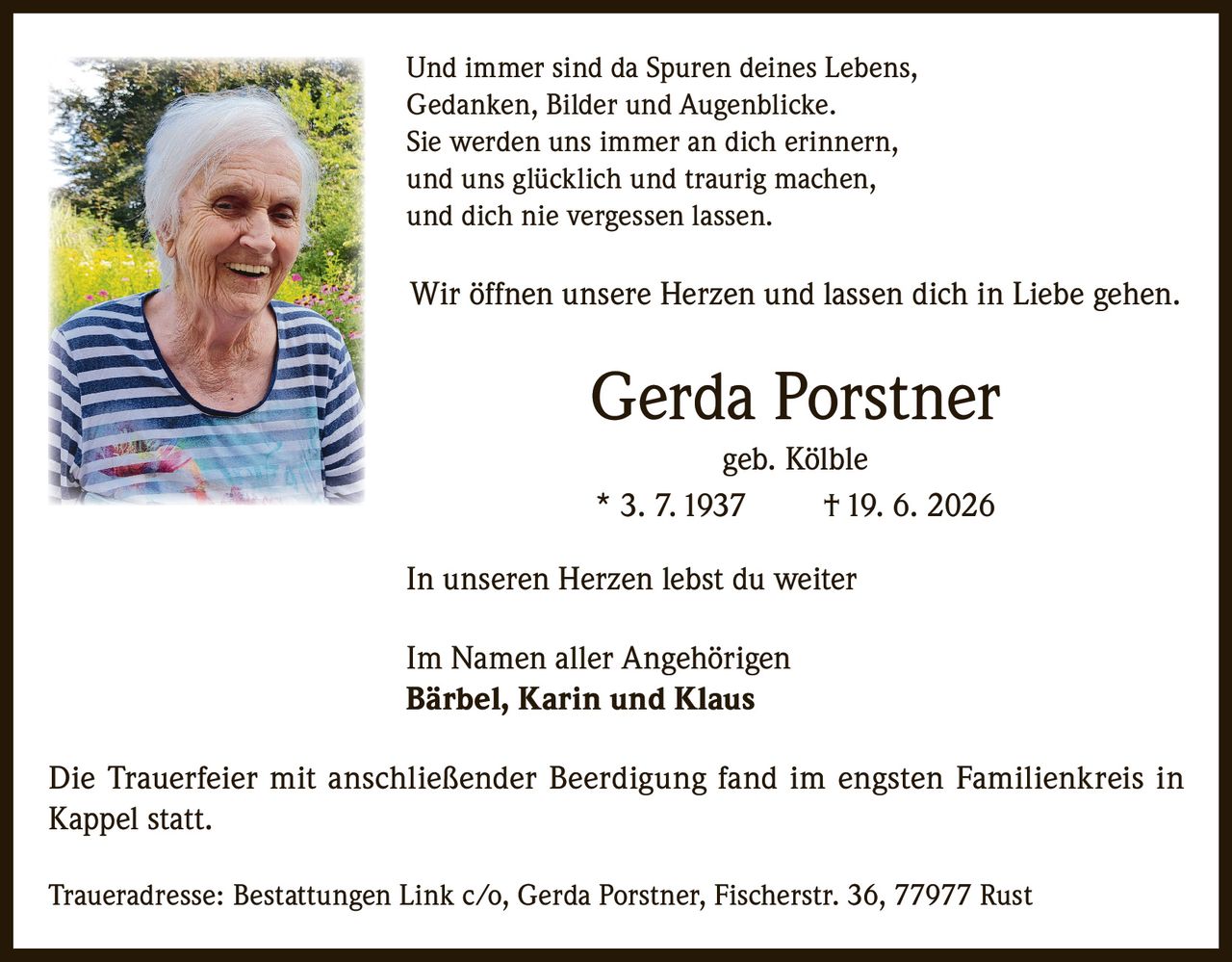 <p>Und immer sind da Spuren deines Lebens,<br>Gedanken, Bilder und Augenblicke.<br>Sie werden uns immer an dich erinnern,<br>und uns glücklich und traurig machen,<br>und dich nie vergessen lassen.</p><p>Wir öffnen unsere Herzen und lassen dich in Liebe gehen.</p><p>Gerda Porstner<br>geb. Kölble<br>* 3. 7. 1937     † 19. 6. 2026</p><p>In unseren Herzen lebst du weiter</p><p>Im Namen aller Angehörigen<br><strong>Bärbel, Karin und Klaus</strong></p><p>Die Trauerfeier mit anschließender Beerdigung fand im engsten Familienkreis in Kappel statt.</p><p>Traueradresse: Bestattungen Link c/o, Gerda Porstner, Fischerstr. 36, 77977 Rust</p>