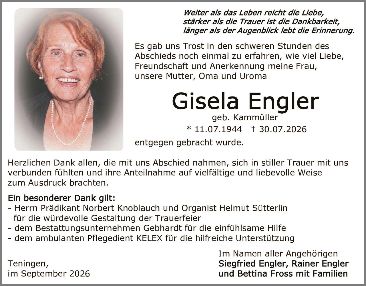 <p><i>Weiter als das Leben reicht die Liebe, stärker als die Trauer ist die Dankbarkeit, länger als der Augenblick lebt die Erinnerung.</i></p>

<p>Es gab uns Trost in den schweren Stunden des Abschieds noch einmal zu erfahren, wie viel Liebe, Freundschaft und Anerkennung meine Frau, unsere Mutter, Oma und Uroma</p>

<p><strong>Gisela Engler</strong><br>geb. Kammüller<br>* 11.07.1944 † 30.07.2026</p>

<p>entgegen gebracht wurde.</p>

<p>Herzlichen Dank allen, die mit uns Abschied nahmen, sich in stiller Trauer mit uns verbunden fühlten und ihre Anteilnahme auf vielfältige und liebevolle Weise zum Ausdruck brachten.</p>

<p><strong>Ein besonderer Dank gilt:</strong><br>- Herrn Prädikant Norbert Knoblauch und Organist Helmut Sütterlin für die würdevolle Gestaltung der Trauerfeier<br>- dem Bestattungsunternehmen Gebhardt für die einfühlsame Hilfe<br>- dem ambulanten Pflegedient KELEX für die hilfreiche Unterstützung</p>

<p>Im Namen aller Angehörigen<br>Siegfried Engler, Rainer Engler und Bettina Fross mit Familien</p>

<p>Teningen,<br>im September 2026</p>