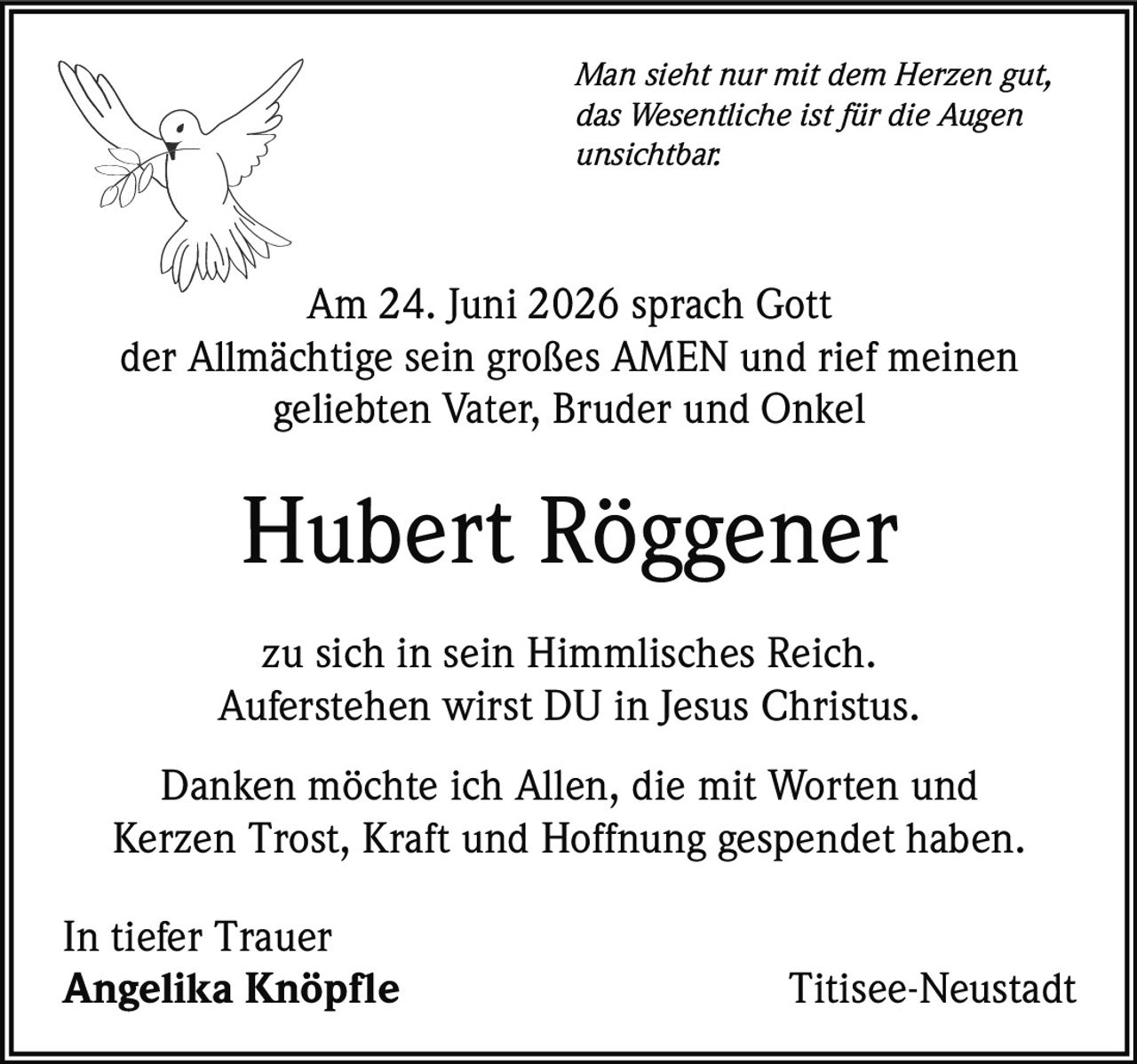 <p><i>Man sieht nur mit dem Herzen gut, das Wesentliche ist für die Augen unsichtbar.</i></p><p>Am 24. Juni 2026 sprach Gott der Allmächtige sein großes AMEN und rief meinen geliebten Vater, Bruder und Onkel</p><p><strong>Hubert Röggener</strong></p><p>zu sich in sein Himmlisches Reich. Auferstehen wirst DU in Jesus Christus.</p><p>Danken möchte ich Allen, die mit Worten und Kerzen Trost, Kraft und Hoffnung gespendet haben.</p><p>In tiefer Trauer<br><strong>Angelika Knöpfle</strong> Titisee-Neustadt</p>