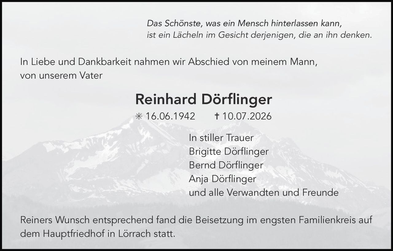 <p>In Liebe und Dankbarkeit nahmen wir Abschied von meinem Mann, von unserem Vater</p>

<p><strong>Reinhard Dörflinger</strong></p>

<p>* 16.06.1942     † 10.07.2026</p>

<p><i>Das Schönste, was ein Mensch hinterlassen kann, ist ein Lächeln im Gesicht derjenigen, die an ihn denken.</i></p>

<p>In stiller Trauer<br/>
Brigitte Dörflinger<br/>
Bernd Dörflinger<br/>
Anja Dörflinger<br/>
und alle Verwandten und Freunde</p>

<p>Reiners Wunsch entsprechend fand die Beisetzung im engsten Familienkreis auf dem Hauptfriedhof in Lörrach statt.</p>