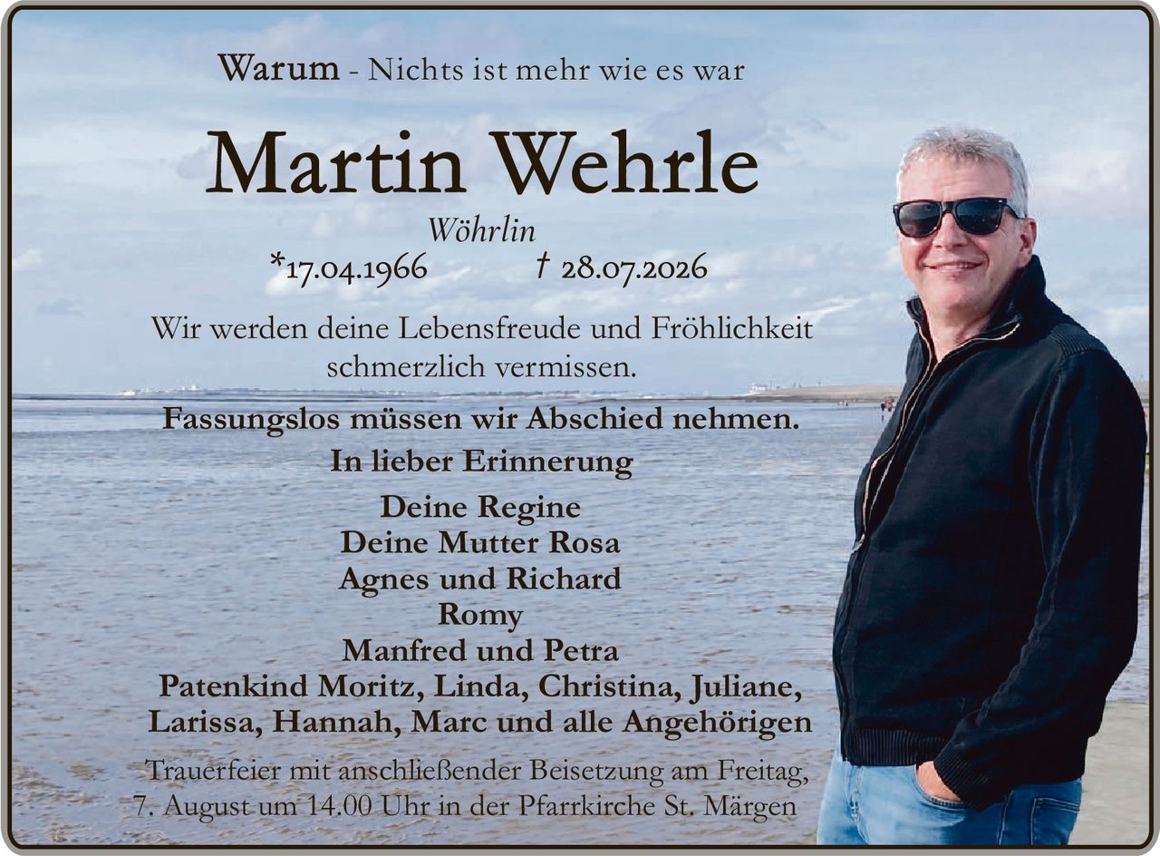<p><strong>Warum - Nichts ist mehr wie es war</strong></p><p><strong>Martin Wehrle</strong></p><p>Wöhrlin<br>*17.04.1966 † 28.07.2026</p><p>Wir werden deine Lebensfreude und Fröhlichkeit schmerzlich vermissen.</p><p>Fassungslos müssen wir Abschied nehmen.<br>In lieber Erinnerung</p><p>Deine Regine<br>Deine Mutter Rosa<br>Agnes und Richard<br>Romy<br>Manfred und Petra<br>Patenkind Moritz, Linda, Christina, Juliane, Larissa, Hannah, Marc und alle Angehörigen</p><p>Trauerfeier mit anschließender Beisetzung am Freitag, 7. August um 14.00 Uhr in der Pfarrkirche St. Märgen</p>