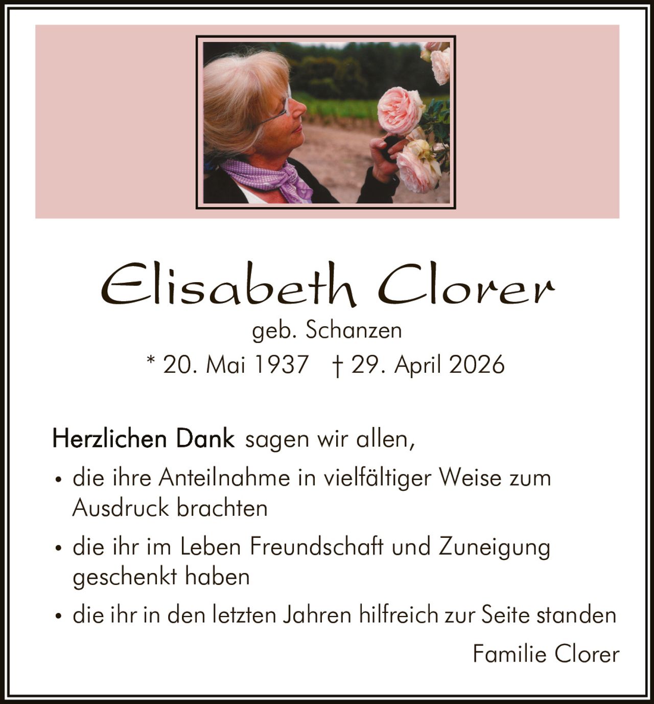 <p><strong>Elisabeth Clorer</strong></p><p>geb. Schanzen</p><p>* 20. Mai 1937   † 29. April 2026</p><p><strong>Herzlichen Dank</strong> sagen wir allen,</p><ul><li>die ihre Anteilnahme in vielfältiger Weise zum Ausdruck brachten</li><li>die ihr im Leben Freundschaft und Zuneigung schenkt haben</li><li>die ihr in den letzten Jahren hilfreich zur Seite standen</li></ul><p>Familie Clorer</p>