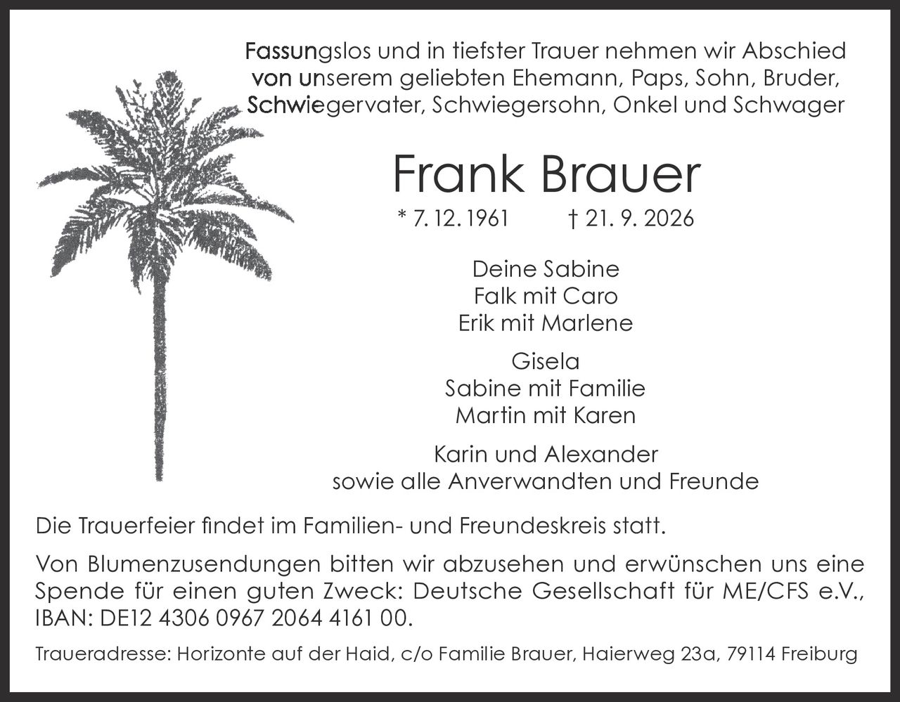 <p>Fassungslos und in tiefster Trauer nehmen wir Abschied von unserem geliebten Ehemann, Paps, Sohn, Bruder, Schwiegervater, Schwiegersohn, Onkel und Schwager</p>

<p><strong>Frank Brauer</strong><br>* 7.12.1961 † 21. 9. 2026</p>

<p>Deine Sabine<br>Falk mit Caro<br>Erik mit Marlene<br>Gisela<br>Sabine mit Familie<br>Martin mit Karen<br>Karin und Alexander<br>sowie alle Anverwandten und Freunde</p>

<p>Die Trauerfeier findet im Familien- und Freundeskreis statt.</p>

<p>Von Blumenzusendungen bitten wir abzusehen und erwünschen uns eine Spende für einen guten Zweck: Deutsche Gesellschaft für ME/CFS e.V., IBAN: DE12 4306 0967 2064 4161 00.</p>

<p>Traueradresse: Horizonte auf der Haid, c/o Familie Brauer, Haierweg 23a, 79114 Freiburg</p>