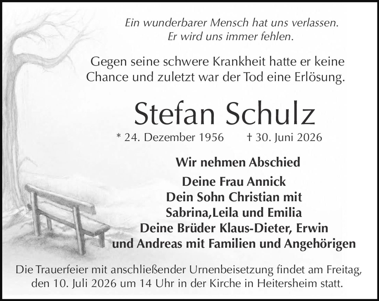 <p><i>Ein wunderbarer Mensch hat uns verlassen.</i></p>
<p><i>Er wird uns immer fehlen.</i></p>
<p>Gegen seine schwere Krankheit hatte er keine Chance und zuletzt war der Tod eine Erlösung.</p>
<p><strong>Stefan Schulz</strong></p>
<p>* 24. Dezember 1956 † 30. Juni 2026</p>
<p><strong>Wir nehmen Abschied</strong></p>
<p>Deine Frau Annick<br/>
Dein Sohn Christian mit<br/>
Sabrina, Leila und Emilia<br/>
Deine Brüder Klaus-Dieter, Erwin<br/>
und Andreas mit Familien und Angehörigen</p>
<p>Die Trauerfeier mit anschließender Urnenbeisetzung findet am Freitag, den 10. Juli 2026 um 14 Uhr in der Kirche in Heitersheim statt.</p>