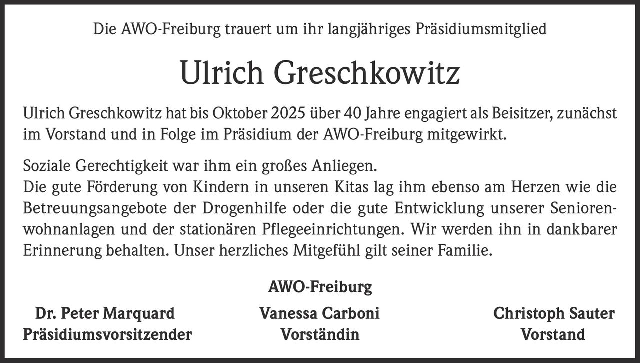 <p>Die AWO-Freiburg trauert um ihr langjähriges Präsidiumsmitglied</p>

<p>Ulrich Greschkowitz hat bis Oktober 2025 über 40 Jahre engagiert als Beisitzer, zunächst im Vorstand und in Folge im Präsidium der AWO-Freiburg mitgewirkt.</p>

<p>Soziale Gerechtigkeit war ihm ein großes Anliegen. Die gute Förderung von Kindern in unseren Kitas lag ihm ebenso am Herzen wie die Betreuungsangebote der Drogenhilfe oder die gute Entwicklung unserer Seniorenwohnanlagen und der stationären Pflegeeinrichtungen. Wir werden ihn in dankbarer Erinnerung behalten. Unser herzliches Mitgefühl gilt seiner Familie.</p>

<p><strong>AWO-Freiburg</strong></p>

<p><strong>Dr. Peter Marquard</strong> Präsidiumsvorsitzender<br/>
<strong>Vanessa Carboni</strong> Vorständin<br/>
<strong>Christoph Sauter</strong> Vorstand</p>
