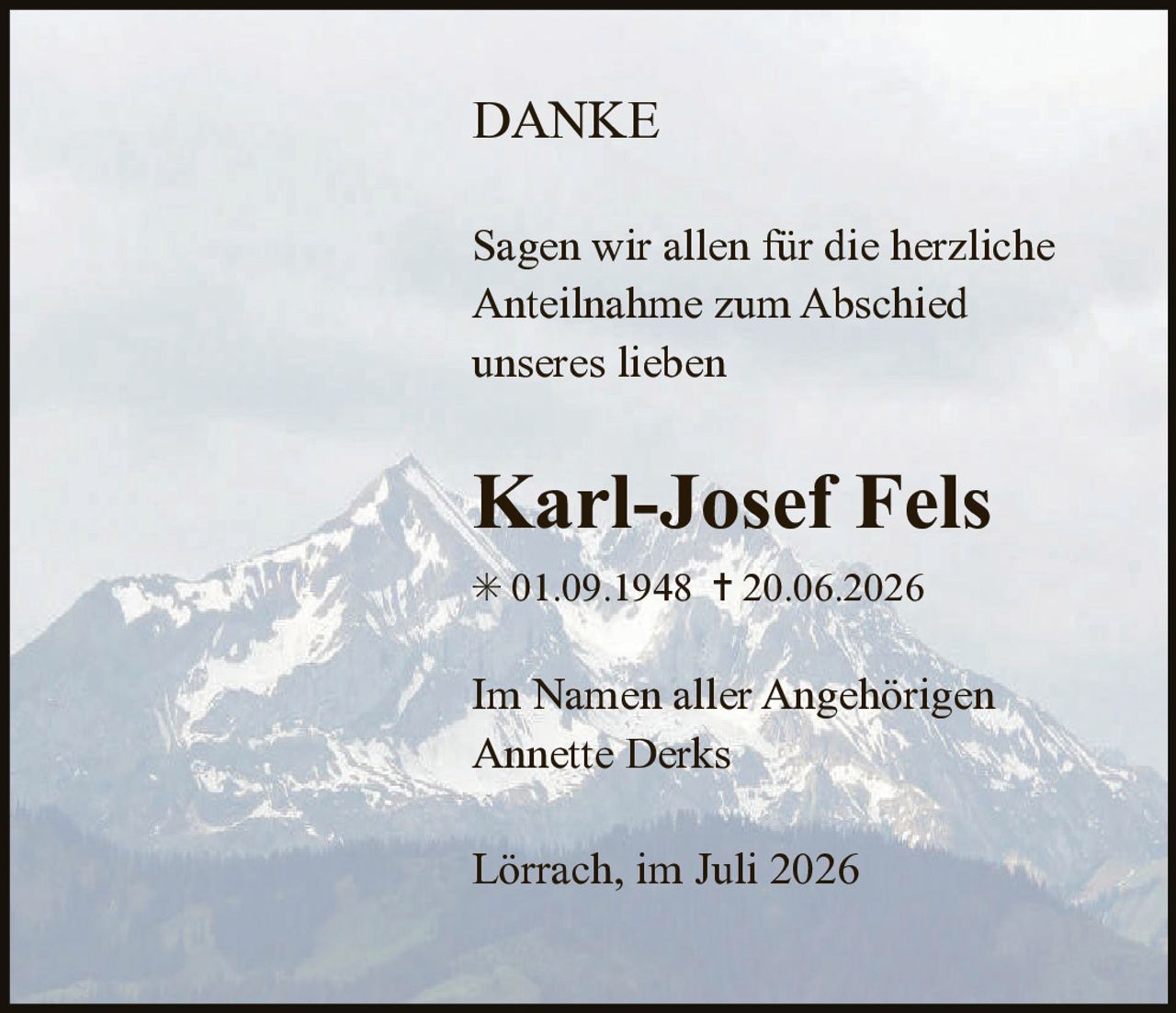 <p><strong>DANKE</strong></p><p>Sagen wir allen für die herzliche Anteilnahme zum Abschied unseres lieben</p><p><strong>Karl-Josef Fels</strong></p><p>* 01.09.1948 † 20.06.2026</p><p>Im Namen aller Angehörigen<br>Annette Derks</p><p>Lörrach, im Juli 2026</p>