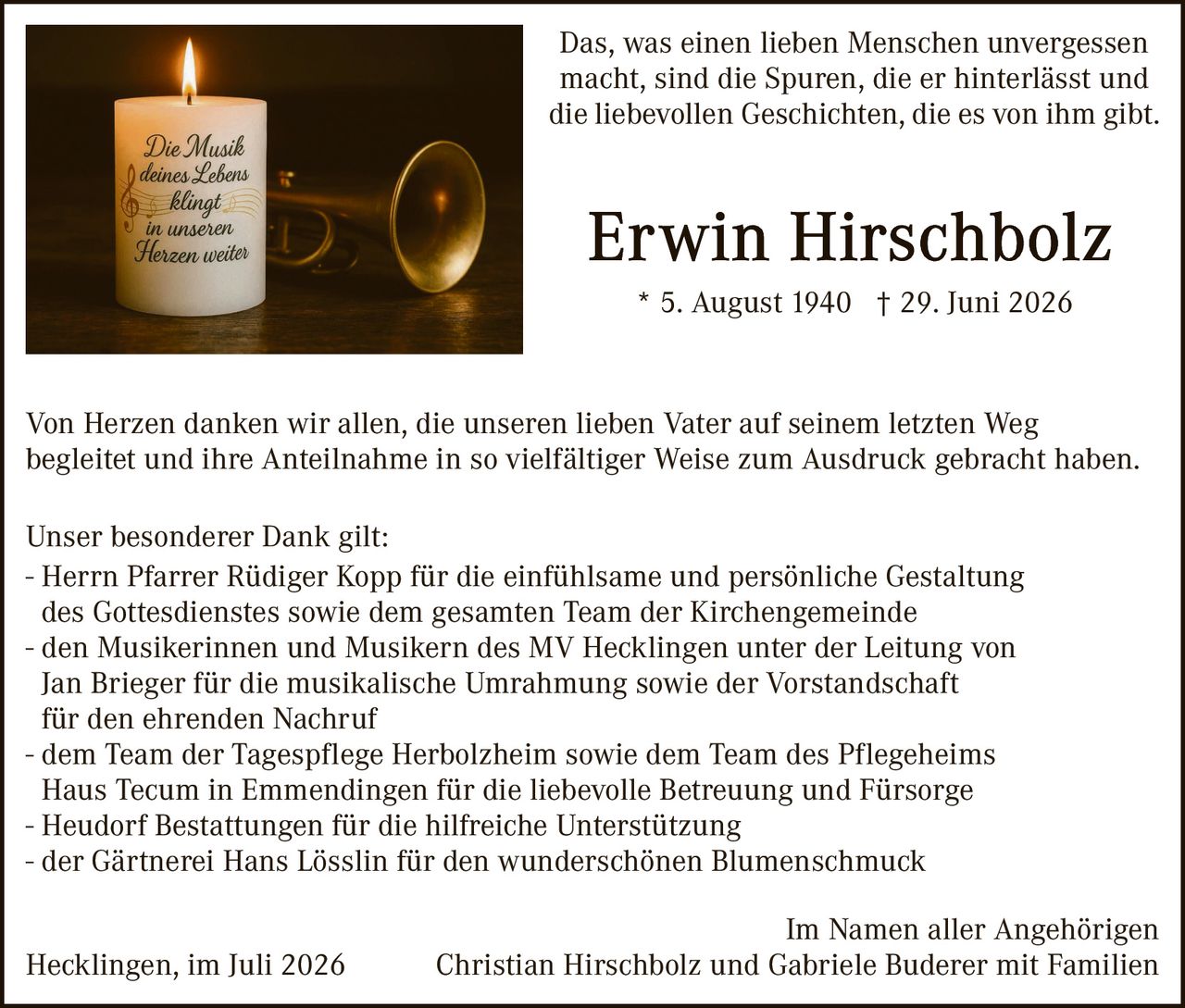 <p>Das, was einen lieben Menschen unvergessen macht, sind die Spuren, die er hinterlässt und die liebevollen Geschichten, die es von ihm gibt.</p>

<p><strong>Erwin Hirschbolz</strong><br>
* 5. August 1940 † 29. Juni 2026</p>

<p>Von Herzen danken wir allen, die unseren lieben Vater auf seinem letzten Weg begleitet und ihre Anteilnahme in so vielfältiger Weise zum Ausdruck gebracht haben.</p>

<p>Unser besonderer Dank gilt:</p>

<p>- Herrn Pfarrer Rüdiger Kopp für die einfühlsame und persönliche Gestaltung des Gottesdienstes sowie dem gesamten Team der Kirchengemeinde<br>
- den Musikerinnen und Musikern des MV Hecklingen unter der Leitung von Jan Brieger für die musikalische Umrahmung sowie der Vorstadschaft für den ehrenden Nachruf<br>
- dem Team der Tagespflege Herbolzheim sowie dem Team des Pflegeheims Haus Tecum in Emmendingen für die liebevolle Betreuung und Fürsorge<br>
- Heudorf Bestattungen für die hilfreiche Unterstützung<br>
- der Gärtnerei Hans Lösslin für den wunderschönen Blumenschmuck</p>

<p>Im Namen aller Angehörigen<br>
Hecklingen, im Juli 2026<br>
Christian Hirschbolz und Gabriele Buderer mit Familien</p>