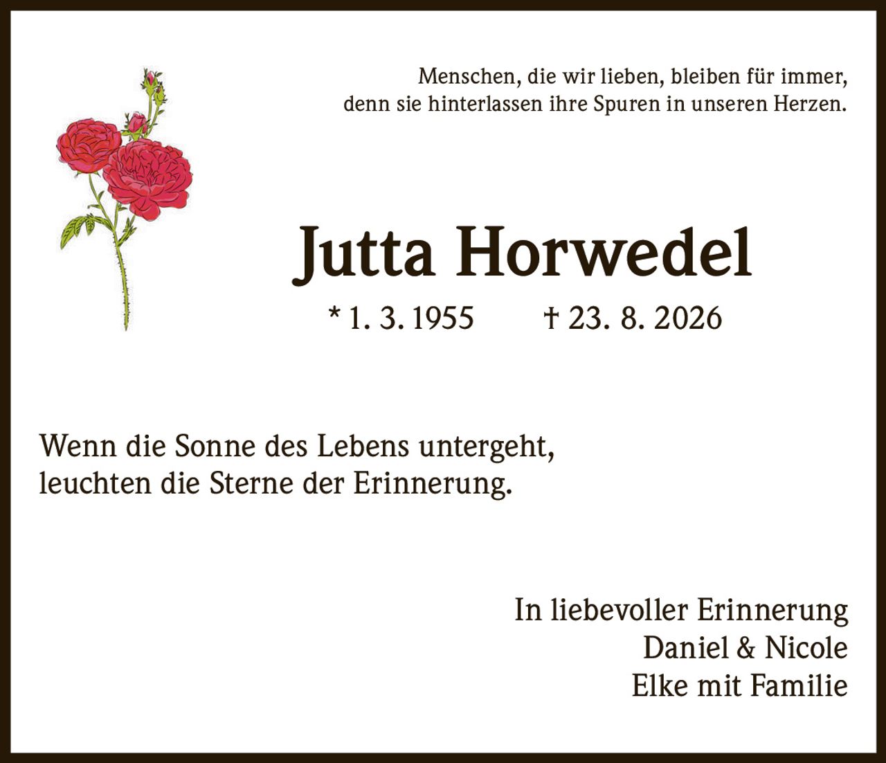 <p>Menschen, die wir lieben, bleiben für immer, denn sie hinterlassen ihre Spuren in unseren Herzen.</p><p><strong>Jutta Horwedel</strong><br>* 1. 3. 1955 † 23. 8. 2026</p><p>Wenn die Sonne des Lebens untergeht, leuchten die Sterne der Erinnerung.</p><p>In liebevoller Erinnerung<br>Daniel & Nicole<br>Elke mit Familie</p>