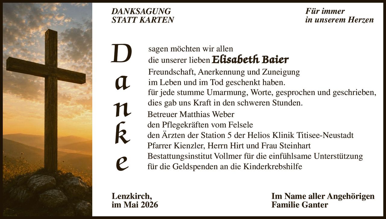 <p>DANKSAGUNG<br>STATT KARTEN</p><p>Für immer<br>in unserem Herzen</p><p>D<br>a<br>n<br>k<br>e</p><p>sagen möchten wir allen<br>die unserer lieben <strong>Elisabeth Baier</strong><br>Freundschaft, Anerkennung und Zuneigung<br>im Leben und im Tod geschenkt haben.<br>für jede stumme Umarmung, Worte, gesprochen und geschrieben,<br>dies gab uns Kraft in den schweren Stunden.</p><p>Betreuer Matthias Weber<br>den Pflegekräften vom Felsele<br>den Ärzten der Station 5 der Helios Klinik Titisee-Neustadt<br>Pfarrer Kienzler, Herrn Hirt und Frau Steinhart<br>Bestattungsinstitut Vollmer für die einfühlsame Unterstützung<br>für die Geldspenden an die Kinderkrebshilfe</p><p>Lenzkirch,<br>im Mai 2026</p><p>Im Name aller Angehörigen<br>Familie Ganter</p>