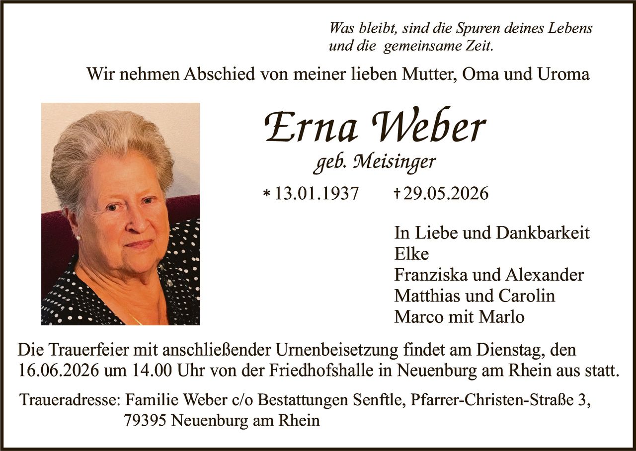 <p><i>Was bleibt, sind die Spuren deines Lebens und die gemeinsame Zeit.</i></p>

<p>Wir nehmen Abschied von meiner lieben Mutter, Oma und Uroma</p>

<p><strong>Erna Weber</strong><br>
geb. Meisinger<br>
* 13.01.1937     + 29.05.2026</p>

<p>In Liebe und Dankbarkeit<br>
Elke<br>
Franziska und Alexander<br>
Matthias und Carolin<br>
Marco mit Marlo</p>

<p>Die Trauerfeier mit anschließender Urnenbeisetzung findet am Dienstag, den 16.06.2026 um 14.00 Uhr von der Friedhofshalle in Neuenburg am Rhein aus statt.</p>

<p>Traueradresse: Familie Weber c/o Bestattungen Senftle, Pfarrer-Christen-Straße 3, 79395 Neuenburg am Rhein</p>