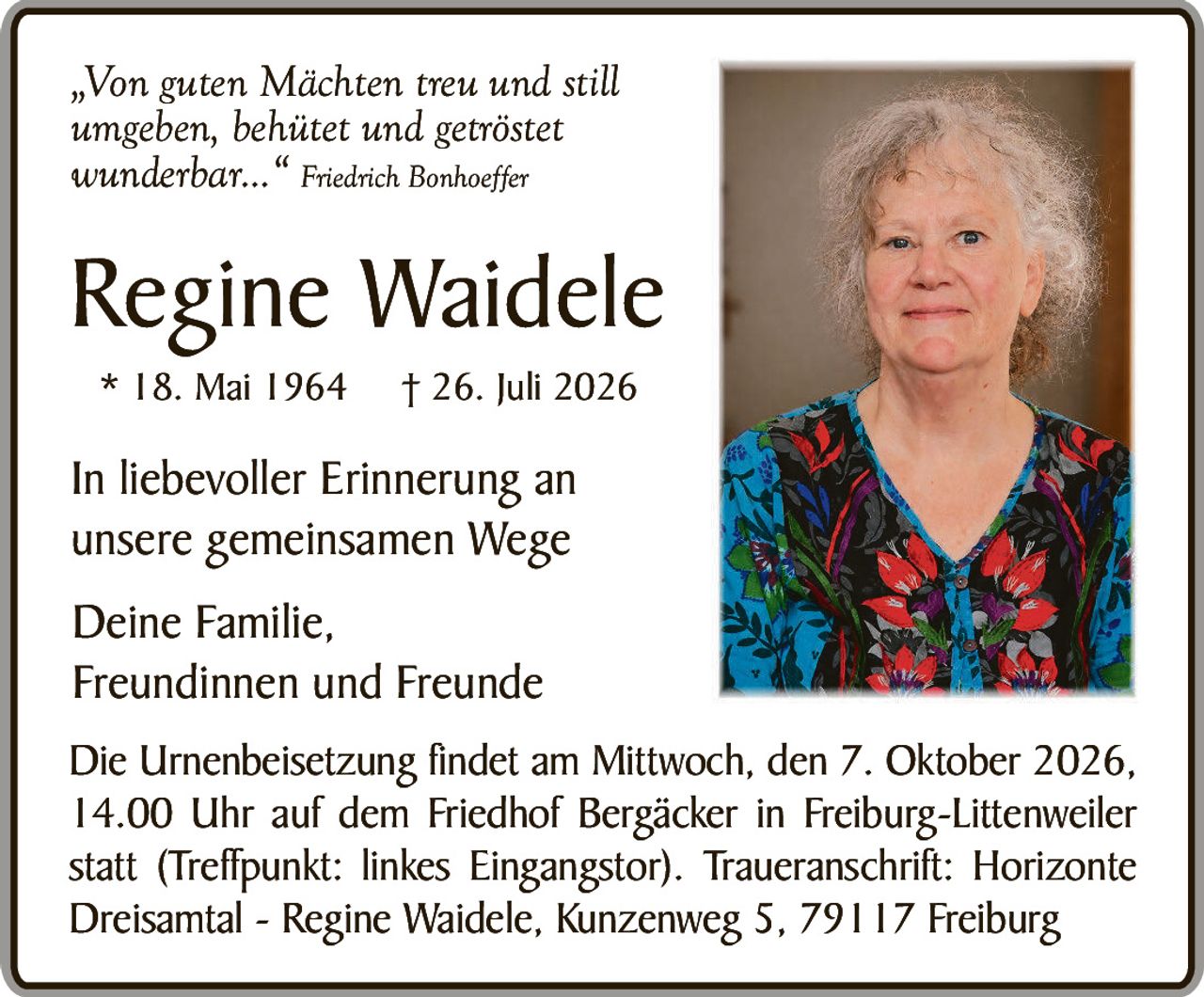 <p><i>„Von guten Mächten treu und still umgeben, behütet und getröstet wunderbar..." </i><strong>Friedrich Bonhoeffer</strong></p>

<p><strong>Regine Waidele</strong><br/>
* 18. Mai 1964   † 26. Juli 2026</p>

<p>In liebevoller Erinnerung an unsere gemeinsamen Wege</p>

<p>Deine Familie,<br/>
Freundinnen und Freunde</p>

<p>Die Urnenbeisetzung findet am Mittwoch, den 7. Oktober 2026, 14.00 Uhr auf dem Friedhof Bergäcker in Freiburg-Littenweiler statt (Treffpunkt: linkes Eingangstor). Traueranschrift: Horizonte Dreisamt – Regine Waidele, Kunzenweg 5, 79117 Freiburg</p>