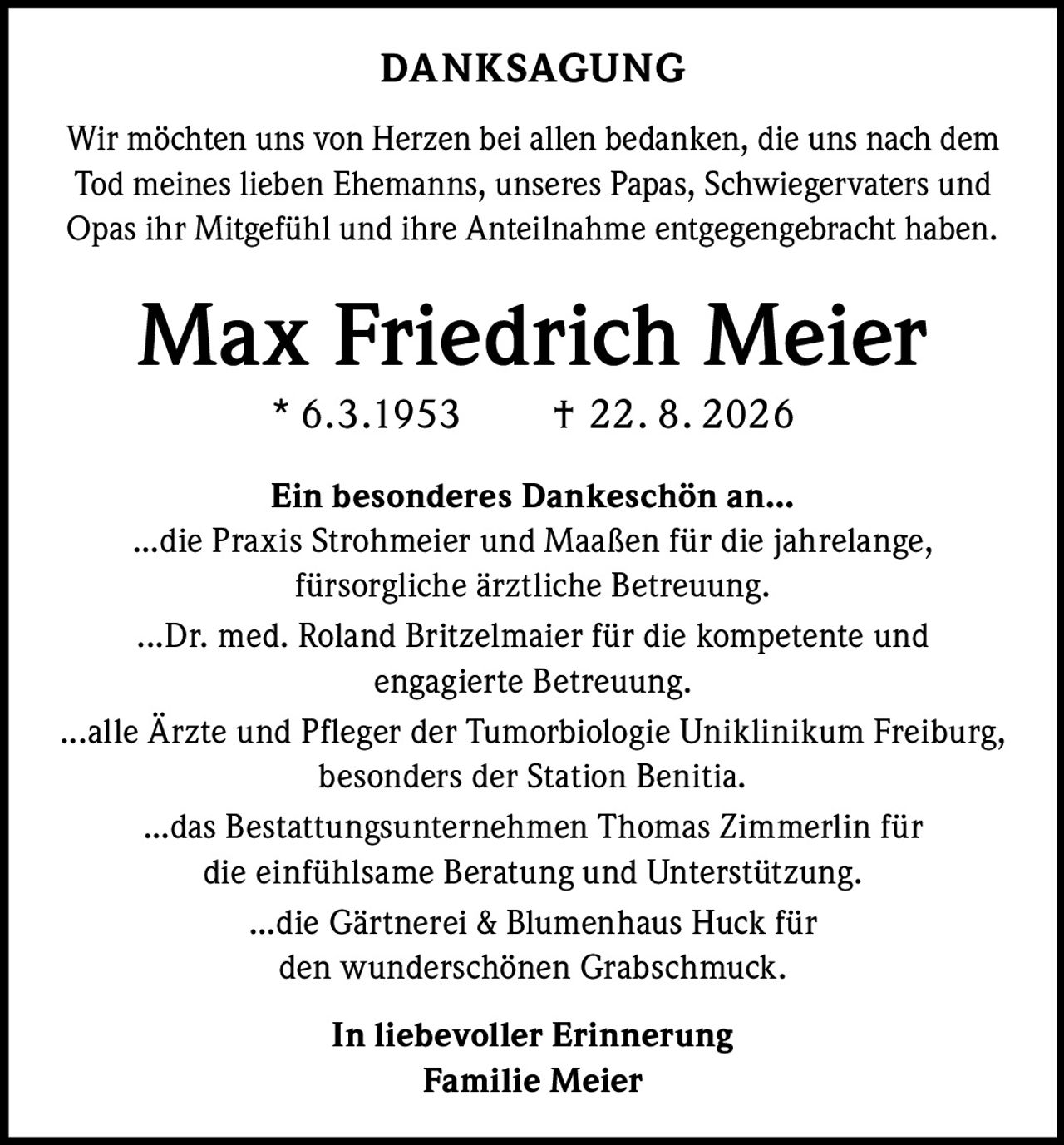 <strong>DANKSAGUNG</strong><br><br><p>Wir möchten uns von Herzen bei allen bedanken, die uns nach dem Tod meines lieben Ehemanns, unseres Papas, Schwiegervaters und Opas ihr Mitgefühl und ihre Anteilnahme entgegengebracht haben.</p><br><p><strong>Max Friedrich Meier<br>* 6.3.1953 † 22. 8. 2026</strong></p><br><p><strong>Ein besonderes Dankeschön an...</strong></p><br><p>...die Praxis Strohmeier und Maaßen für die jahrelange, fürsorgliche ärztliche Betreuung.</p><br><p>...Dr. med. Roland Britzelmaier für die kompetente und engagierte Betreuung.</p><br><p>...alle Ärzte und Pfleger der Tumorbiologie Uniklinikum Freiburg, besonders der Station Benitia.</p><br><p>...das Bestattungsunternehmen Thomas Zimmerlin für die einfühlsame Beratung und Unterstützung.</p><br><p>...die Gärtnerei & Blumenhaus Huck für den wunderschönen Grabschmuck.</p><br><p><strong>In liebevoller Erinnerung<br>Familie Meier</strong></p>