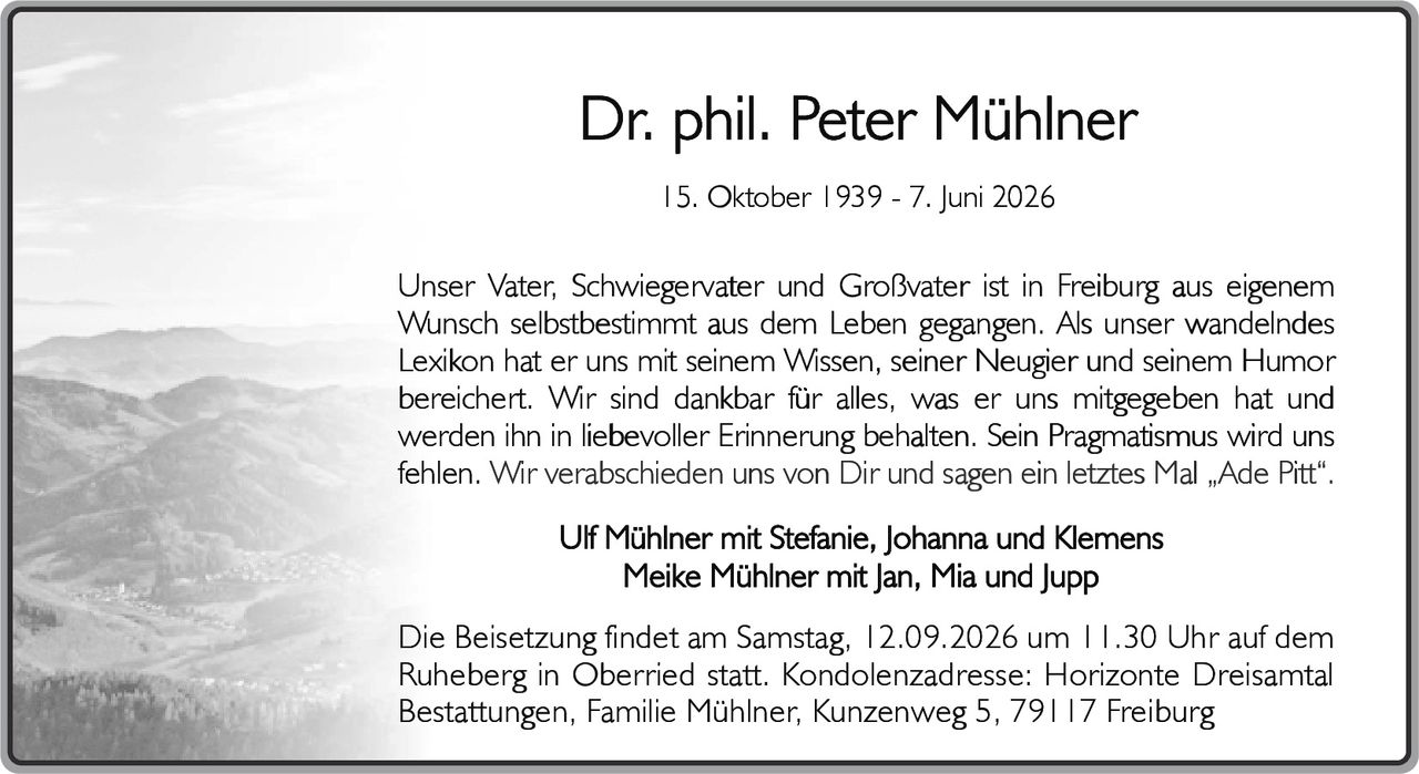 <p><strong>15. Oktober 1939 - 7. Juni 2026</strong></p>

<p>Unser Vater, Schwiegervater und Großvater ist in Freiburg aus eigenem Wunsch selbstbestimmt aus dem Leben gegangen. Als unser wandelndes Lexikon hat er uns mit seinem Wissen, seiner Neugier und seinem Humor bereichert. Wir sind dankbar für alles, was er uns mitgegeben hat und werden ihn in liebevoller Erinnerung behalten. Sein Pragmatismus wird uns fehlen. Wir verabschieden uns von Dir und sagen ein letztes Mal „Ade Pitt".</p>

<p>Ulf Mühlner mit Stefanie, Johanna and Klemens<br>Meike Mühlner mit Jan, Mia und Jupp</p>

<p>Die Beisetzung findet am Samstag, 12.09.2026 um 11.30 Uhr auf dem Ruheberg in Oberried statt. Kondolenzadresse: Horizonte Dreisamtal Bestattungen, Familie Mühlner, Kunzenweg 5, 79117 Freiburg</p>