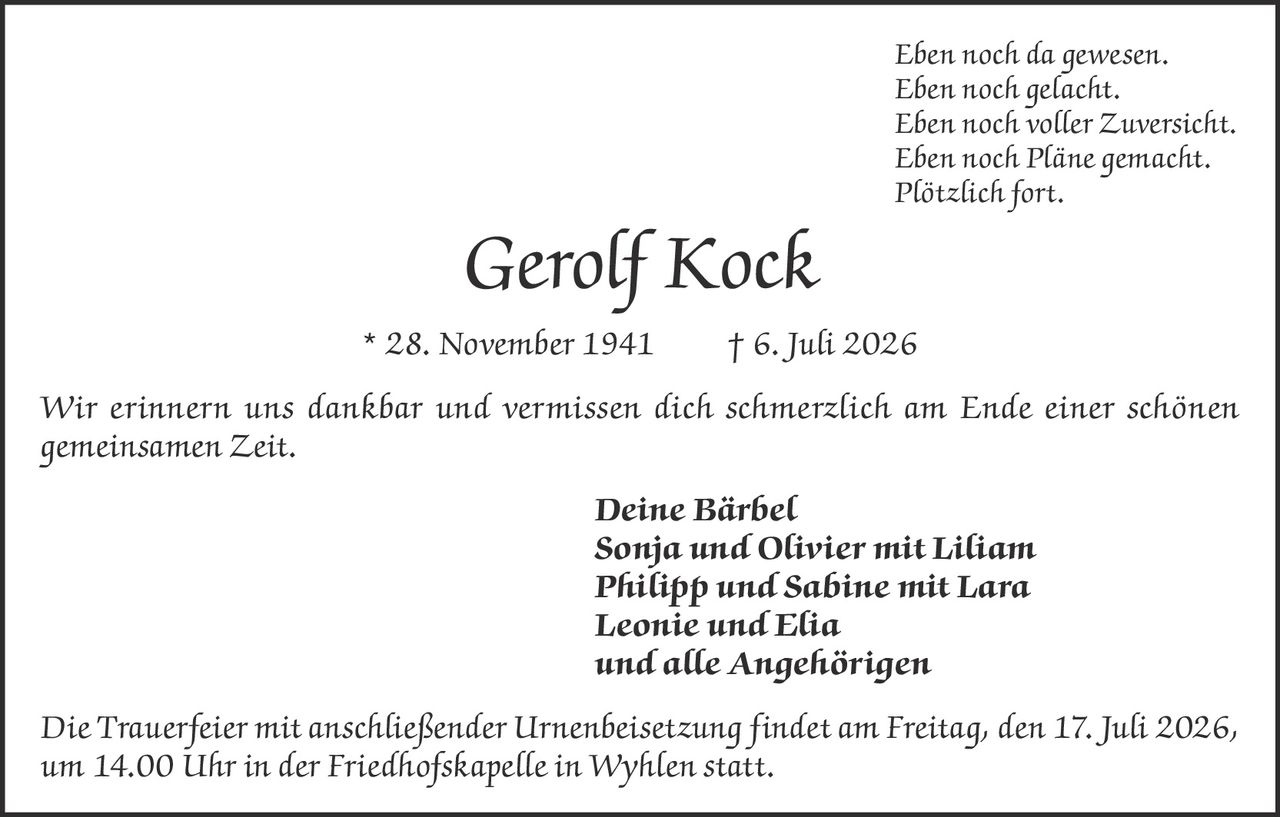 <p>Eben noch da gewesen.<br/>
Eben noch gelacht.<br/>
Eben noch voller Zuversicht.<br/>
Eben noch Pläne gemacht.<br/>
Plötzlich fort.</p>

<p><strong>Gerolf Kock</strong> * 28. November 1941 † 6. Juli 2026</p>

<p>Wir erinnern uns dankbar und vermissen dich schmerzlich am Ende einer schönen gemeinsamen Zeit.</p>

<p><strong>Deine Bärbel<br/>
Sonja und Olivier mit Liliam<br/>
Philipp und Sabine mit Lara<br/>
Leonie und Elia<br/>
und alle Angehörigen</strong></p>

<p>Die Trauerfeier mit anschließender Urnenbeisetzung findet am Freitag, den 17. Juli 2026, um 14.00 Uhr in der Friedhofskapelle in Wyhlen statt.</p>
