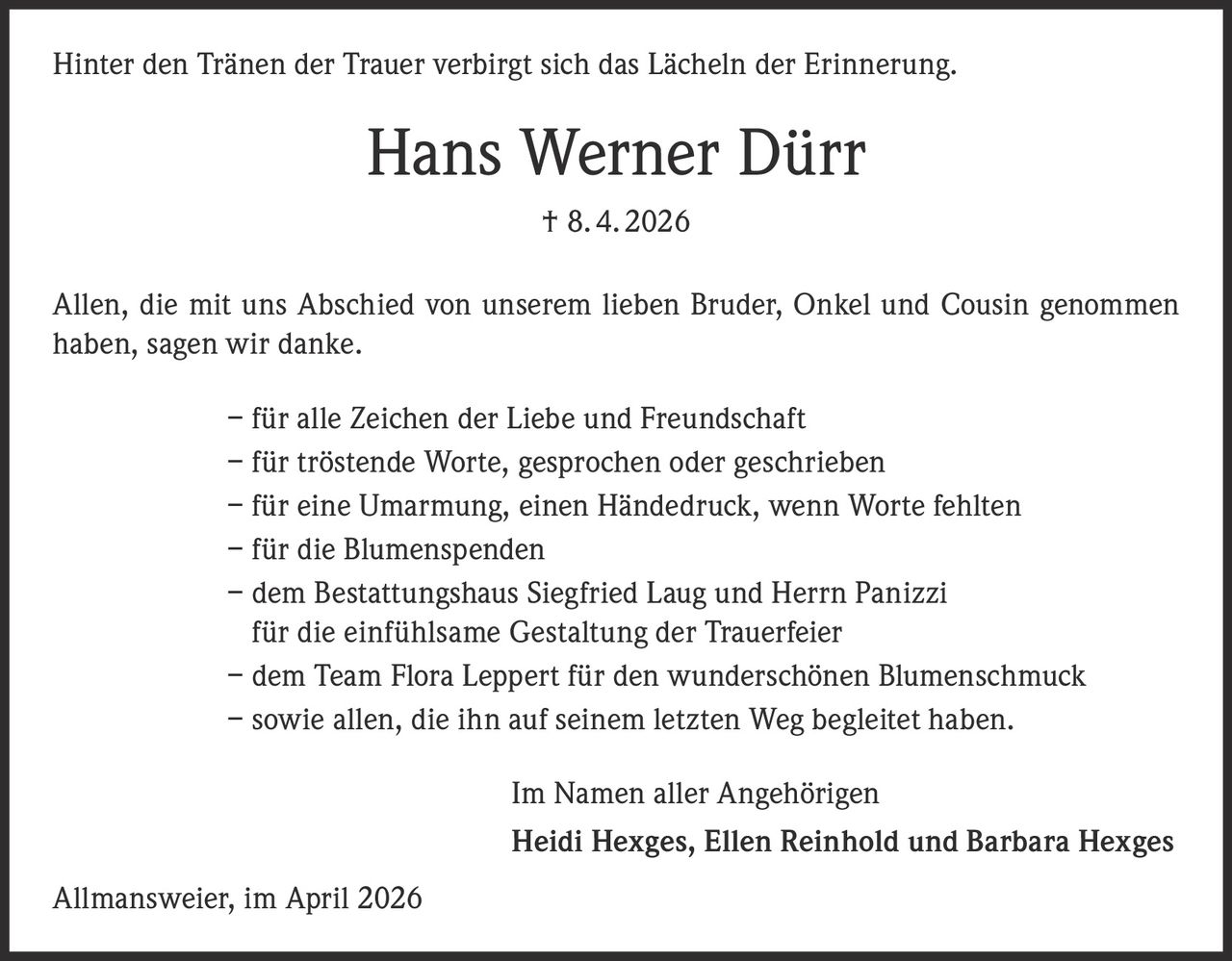 Hinter den Tränen der Trauer verbirgt sich das Lächeln der Erinnerung.

Hans Werner Dürr
† 8. 4. 2026
Allen, die mit uns Abschied von unserem lieben Bruder, Onkel und Cousin genommen
haben, sagen wir danke.
– für alle Zeichen der Liebe und Freundschaft
– für tröstende Worte, gesprochen oder geschrieben
– für eine Umarmung, einen Händedruck, wenn Worte fehlten
– für die Blumenspenden
– dem Bestattungshaus Siegfried Laug und Herrn Panizzi
für die einfühlsame Gestaltung der Trauerfeier
– dem Team Flora Leppert für den wunderschönen Blumenschmuck
– sowie allen, die ihn auf seinem letzten Weg begleitet haben.
Im Namen aller Angehörigen
Heidi Hexges, Ellen Reinhold und Barbara Hexges
Allmansweier, im April 2026