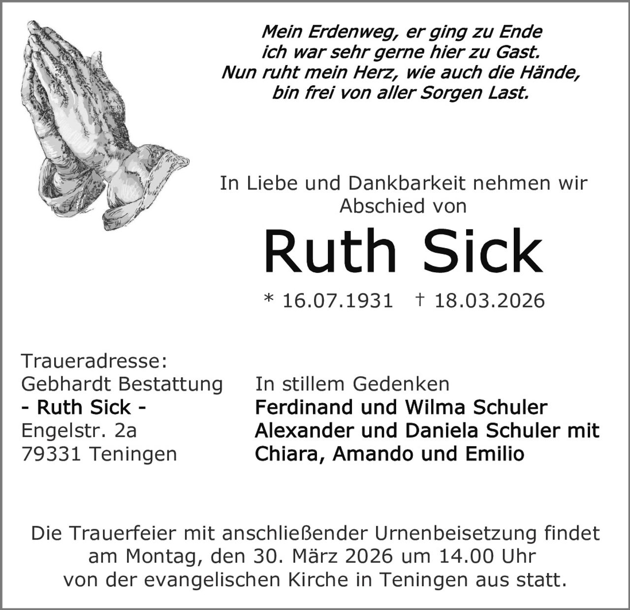 In Liebe und Dankbarkeit nehmen wir
Abschied von

* 16.07.1931
Traueradresse:
Gebhardt Bestattung

† 18.03.2026

In stillem Gedenken

Engelstr. 2a
79331 Teningen

Die Trauerfeier mit anschließender Urnenbeisetzung findet
am Montag, den 30. März 2026 um 14.00 Uhr
von der evangelischen Kirche in Teningen aus statt.