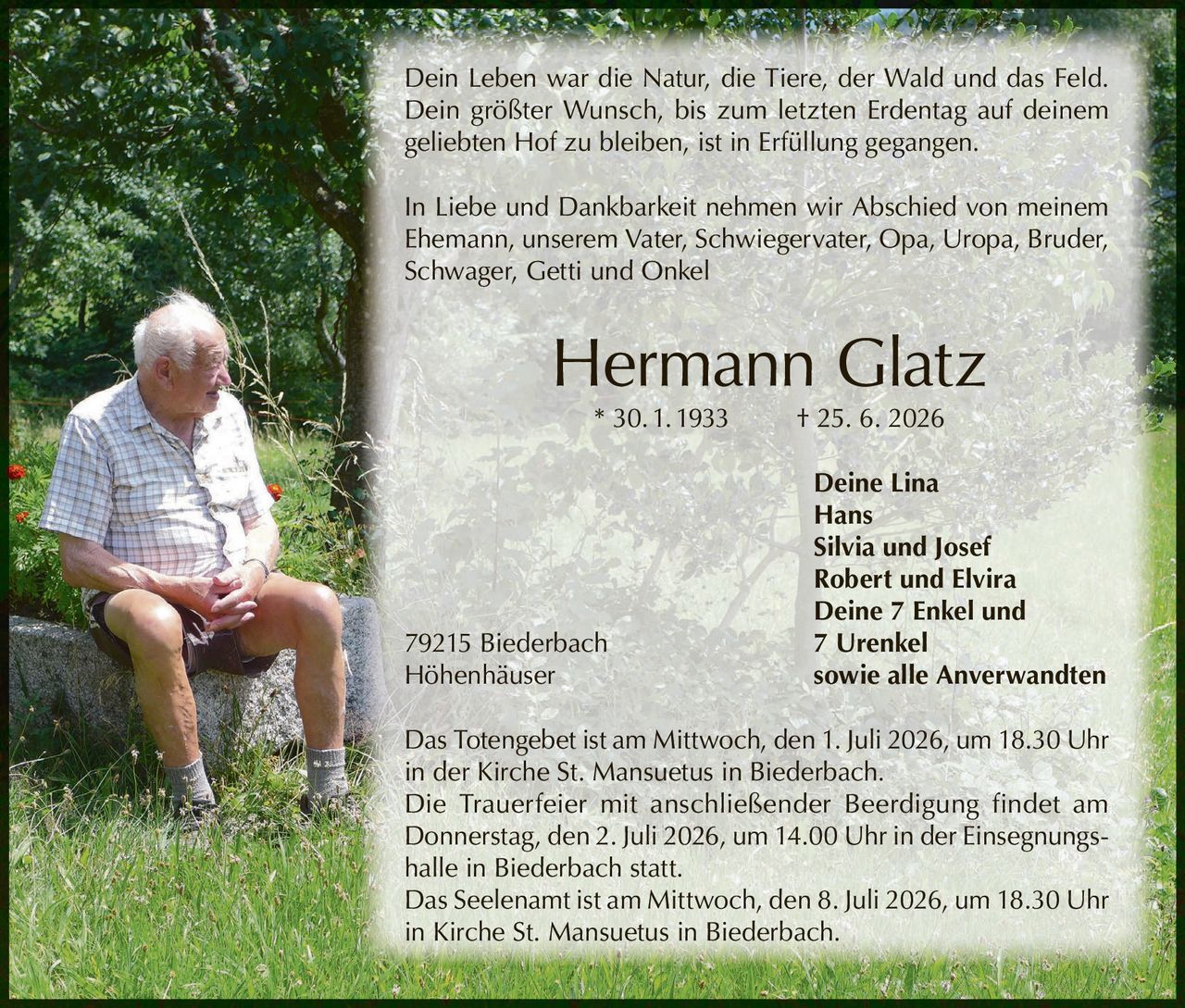 <p>Dein Leben war die Natur, die Tiere, der Wald und das Feld. Dein größter Wunsch, bis zum letzten Erdentag auf deinem geliebten Hof zu bleiben, ist in Erfüllung gegangen.</p>

<p>In Liebe und Dankbarkeit nehmen wir Abschied von meinem Ehemann, unserem Vater, Schwiegervater, Opa, Uropa, Bruder, Schwager, Getti und Onkel</p>

<p><strong>Hermann Glatz * 30. 1. 1933 † 25. 6. 2026</strong></p>

<p>Deine Lina<br>Hans<br>Silvia und Josef<br>Robert und Elvira<br>Deine 7 Enkel und 7 Urenkel<br>79215 Biederbach Höhenhäuser sowie alle Anverwandten</p>

<p>Das Totengebet ist am Mittwoch, den 1. Juli 2026, um 18.30 Uhr in der Kirche St. Mansuetus in Biederbach.</p>

<p>Die Trauerfeier mit anschließender Beerdigung findet am Donnerstag, den 2. Juli 2026, um 14.00 Uhr in der Einsegnungshalle in Biederbach statt.</p>

<p>Das Seelenamt ist am Mittwoch, den 8. Juli 2026, um 18.30 Uhr in Kirche St. Mansuetus in Biederbach.</p>