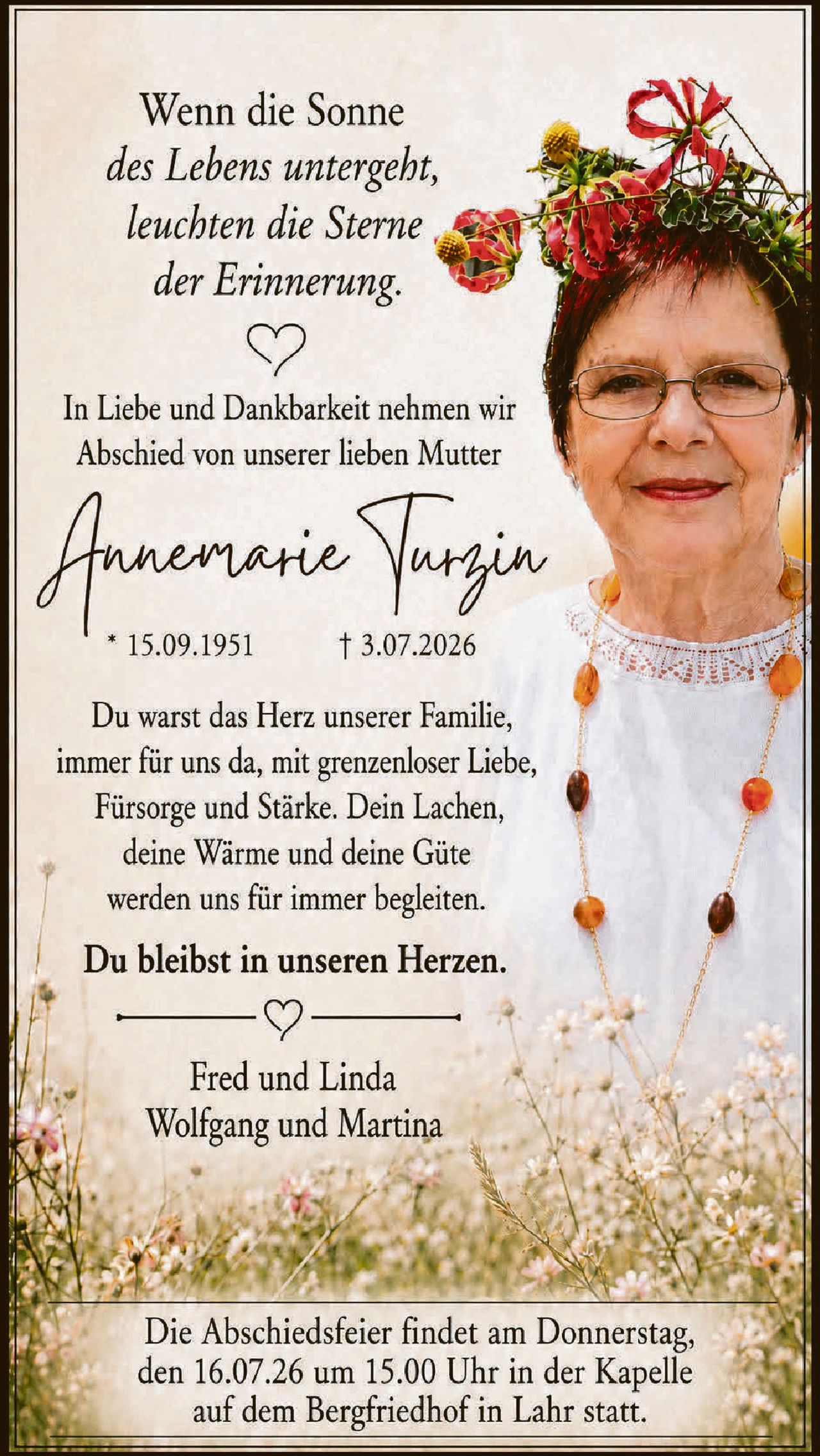 <p>Wenn die Sonne <i>des Lebens untergeht, leuchten die Sterne der Erinnerung.</i></p>

<p>In Liebe und Dankbarkeit nehmen wir Abschied von unserer lieben Mutter</p>

<p><strong>Annemarie Turzin</strong><br>
* 15.09.1951<br>
† 3.07.2026</p>

<p>Du warst das Herz unserer Familie, immer für uns da, mit grenzenloser Liebe, Fürsorge und Stärke. Dein Lachen, deine Wärme und deine Güte werden uns für immer begleiten.</p>

<p><strong>Du bleibst in unseren Herzen.</strong></p>

<p>Fred und Linda<br>
Wolfgang und Martina</p>

<p>Die Abschiedsfeier findet am Donnerstag, den 16.07.26 um 15.00 Uhr in der Kapelle auf dem Bergfriedhof in Lahr statt.</p>