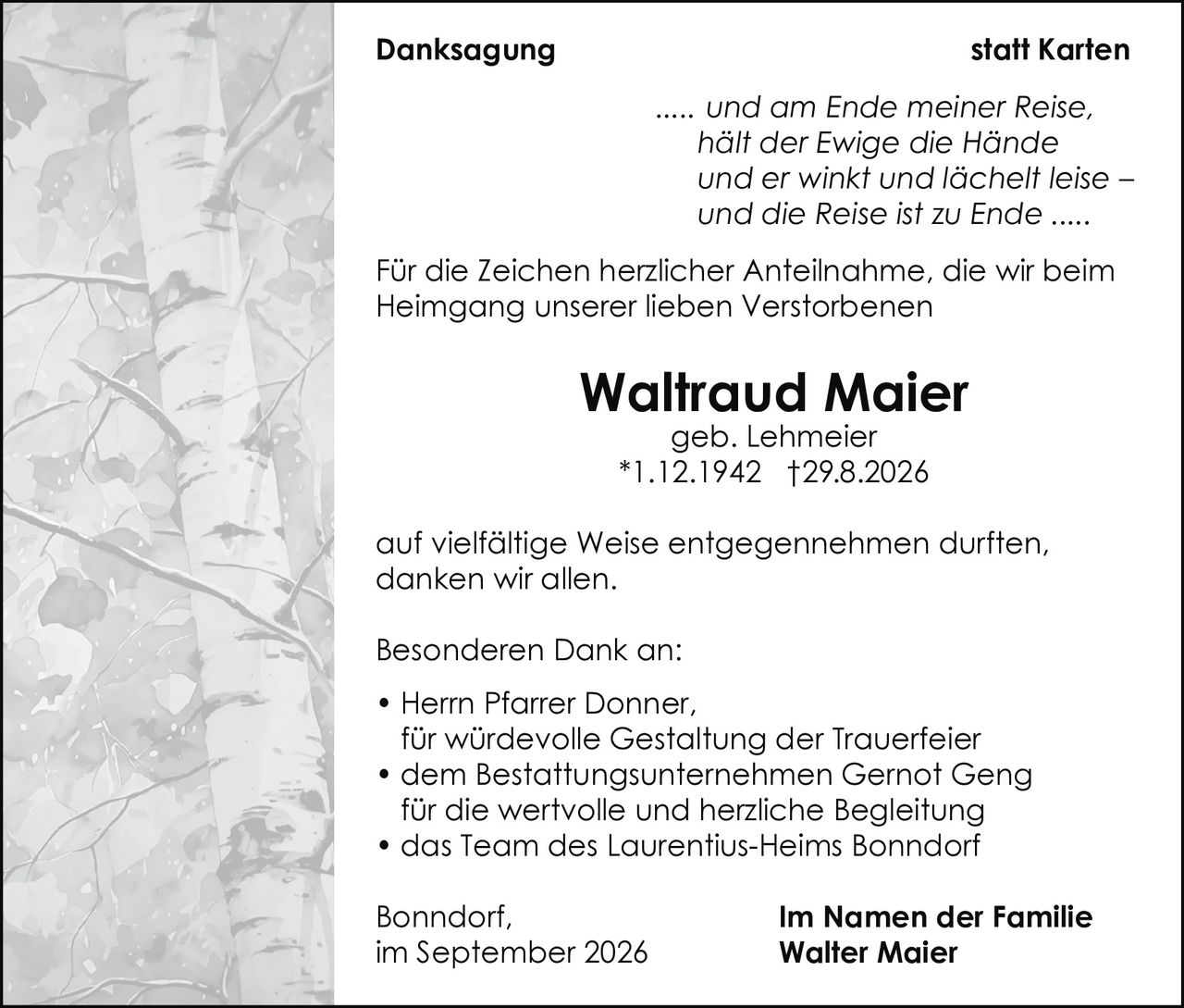 <p><strong>Danksagung statt Karten</strong></p>

<p><i>..... und am Ende meiner Reise, hält der Ewige die Hände und er winkt und lächelt leise – und die Reise ist zu Ende .....</i></p>

<p>Für die Zeichen herzlicher Anteilnahme, die wir beim Heimgang unserer lieben Verstorbenen</p>

<p><strong>Waltraud Maier</strong><br/>geb. Lehmeier<br/>*1.12.1942 †29.8.2026</p>

<p>auf vielfältige Weise entgegennehmen durften, danken wir allen.</p>

<p><strong>Besonderen Dank an:</strong></p>
<ul>
<li>Herrn Pfarrer Donner, für würdevolle Gestaltung der Trauerfeier</li>
<li>dem Bestattungsunternehmen Gernot Geng für die wertvolle und herzliche Begleitung</li>
<li>das Team des Laurentius-Heims Bonndorf</li>
</ul>

<p>Bonndorf,<br/>im September 2026</p>

<p><strong>Im Namen der Familie<br/>Walter Maier</strong></p>