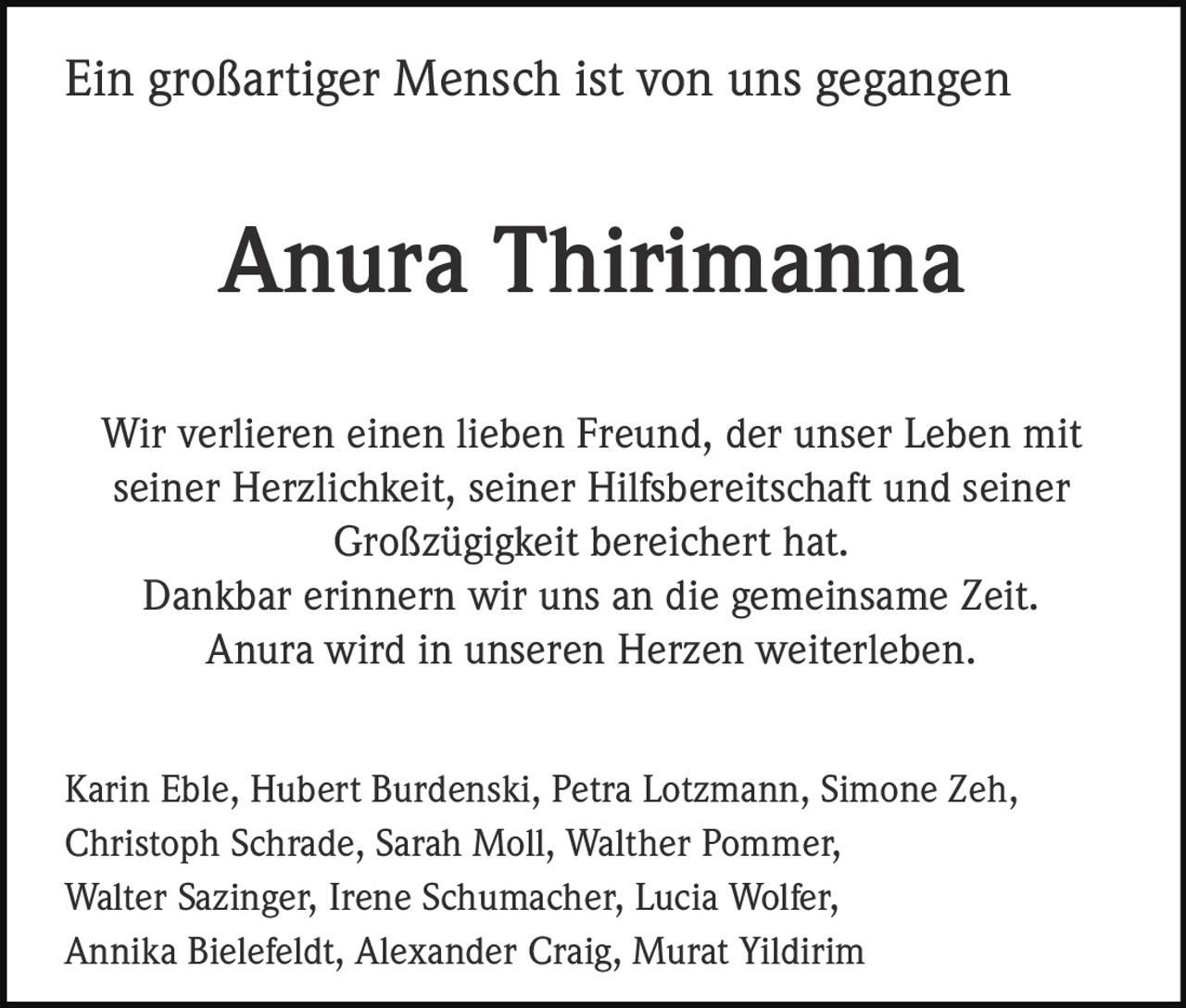 <p><strong>Ein großartiger Mensch ist von uns gegangen</strong></p><p><strong>Anura Thirimanna</strong></p><p>Wir verlieren einen lieben Freund, der unser Leben mit seiner Herzlichkeit, seiner Hilfsbereitschaft und seiner Großzügigkeit bereichert hat.<br>Dankbar erinnern wir uns an die gemeinsame <i>Zeit</i>.<br>Anura wird in unseren Herzen weiterleben.</p><p>Karin Eble, Hubert Burdenski, Petra Lotzmann, Simone Zeh, Christoph Schrade, Sarah Moll, Walther Pommer, Walter Sazinger, Irene Schumacher, Lucia Wolfer, Annika Bielefeldt, Alexander Craig, Murat Yildirim</p>