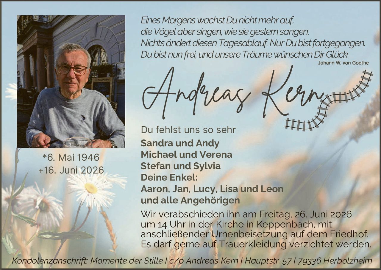 <p><i>Eines Morgens wachst Du nicht mehr auf, die Vögel aber singen, wie sie gestern sangen, Nichts ändert diesen Tagesablauf. Nur Du bist fortgegangen. Du bist nun frei, und unsere Träume wünschen Dir Glück.</i></p>
<p style="text-align: right;"><i>Johann W. von Goethe</i></p>

<p><strong>Andreas Kern</strong></p>

<p>Du fehlst uns so sehr</p>

<p><strong>Sandra und Andy<br>Michael und Verena<br>Stefan und Sylvia</strong></p>

<p><strong>Deine Enkel:<br>Aaron, Jan, Lucy, Lisa und Leon<br>und alle Angehörigen</strong></p>

<p>Wir verabschieden ihn am Freitag, 26. Juni 2026 um 14 Uhr in der Kirche in Keppenbach, mit anschließender Urnenbeisetzung auf dem Friedhof. Es darf gerne auf Trauerbekleidung verzichtet werden.</p>

<p><i>Kondolenzanschrift: Momente der Stille I c/o Andreas Kern I Hauptstr. 57 I 79336 Herbolzheim</i></p>