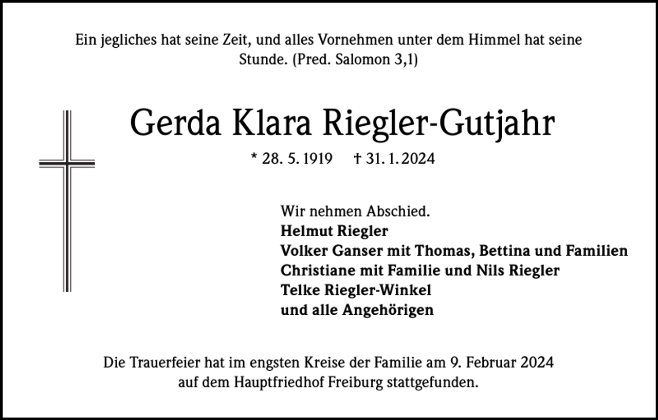 <p>Ein jegliches hat seine Zeit, und alles Vornehmen unter dem Himmel hat seine<br />Stunde. (Pred. Salomon 3,1)</p><p>Gerda Klara Riegler-Gutjahr<br />* 28. 5. 1919</p><p>† 31. 1. 2024</p><p>Wir nehmen Abschied.<br />Helmut Riegler<br />Volker Ganser mit Thomas, Bettina und Familien<br />Christiane mit Familie und Nils Riegler<br />Telke Riegler-Winkel<br />und alle Angehörigen<br />Die Trauerfeier hat im engsten Kreise der Familie am 9. Februar 2024<br />auf dem Hauptfriedhof Freiburg stattgefunden.</p>