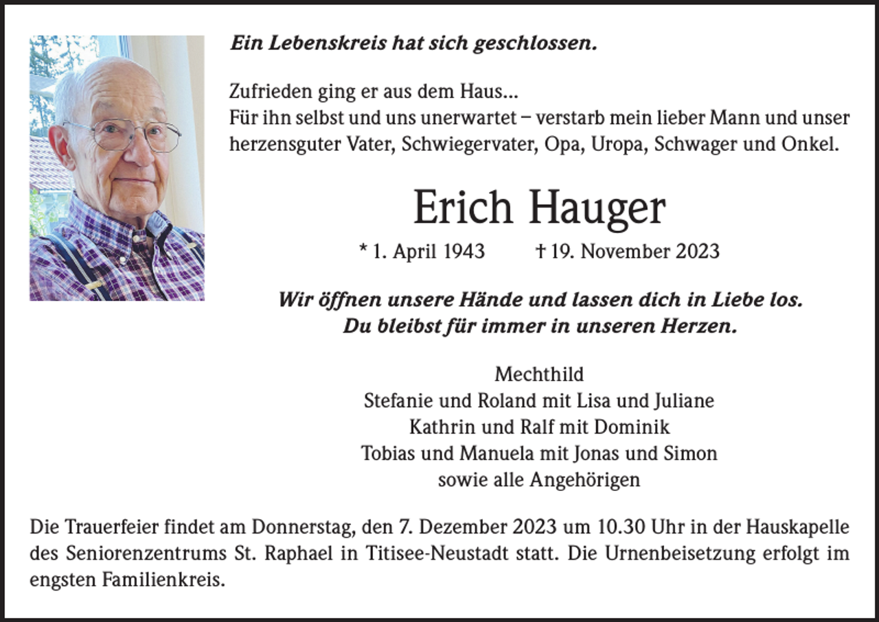 <p>Ein Lebenskreis hat sich geschlossen.<br />Zufrieden ging er aus dem Haus...<br />Für ihn selbst und uns unerwartet – verstarb mein lieber Mann und unser<br />herzensguter Vater, Schwiegervater, Opa, Uropa, Schwager und Onkel.</p><p>Erich Hauger<br />* 1. April 1943</p><p>† 19. November 2023</p><p>Wir öffnen unsere Hände und lassen dich in Liebe los.<br />Du bleibst für immer in unseren Herzen.<br />Mechthild<br />Stefanie und Roland mit Lisa und Juliane<br />Kathrin und Ralf mit Dominik<br />Tobias und Manuela mit Jonas und Simon<br />sowie alle Angehörigen<br />Die Trauerfeier findet am Donnerstag, den 7. Dezember 2023 um 10.30 Uhr in der Hauskapelle<br />des Seniorenzentrums St. Raphael in Titisee-Neustadt statt. Die Urnenbeisetzung erfolgt im<br />engsten Familienkreis.</p>