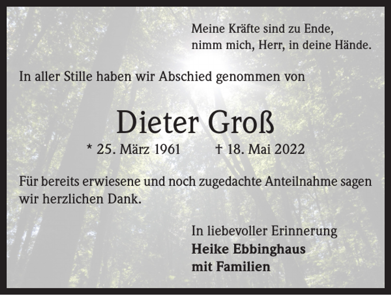<p>Meine Kräfte sind zu Ende,<br />nimm mich, Herr, in deine Hände.</p><p>In aller Stille haben wir Abschied genommen von</p><p>Dieter Groß</p><p>* 25. März 1961</p><p>† 18. Mai 2022</p><p>Für bereits erwiesene und noch zugedachte Anteilnahme sagen<br />wir herzlichen Dank.<br />In liebevoller Erinnerung<br />Heike Ebbinghaus<br />mit Familien</p>