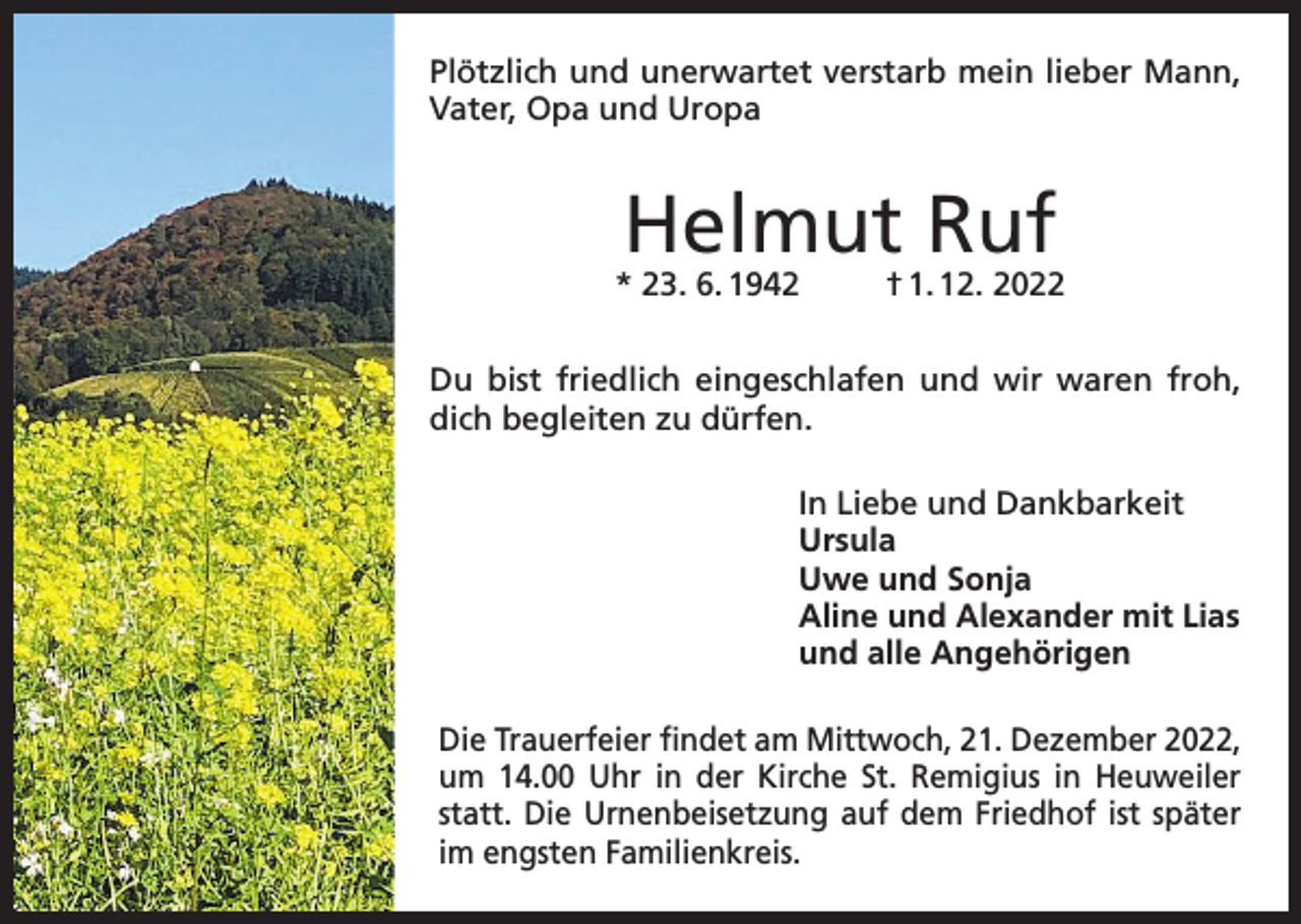 <p>Plötzlich und unerwartet verstarb mein lieber Mann,<br />Vater, Opa und Uropa</p><p>Helmut Ruf</p><p>* 23. 6. 1942</p><p>† 1. 12. 2022</p><p>Du bist friedlich eingeschlafen und wir waren froh,<br />dich begleiten zu dürfen.<br />In Liebe und Dankbarkeit<br />Ursula<br />Uwe und Sonja<br />Aline und Alexander mit Lias<br />und alle Angehörigen<br />Die Trauerfeier findet am Mittwoch, 21. Dezember 2022,<br />um 14.00 Uhr in der Kirche St. Remigius in Heuweiler<br />statt. Die Urnenbeisetzung auf dem Friedhof ist später<br />im engsten Familienkreis.</p>