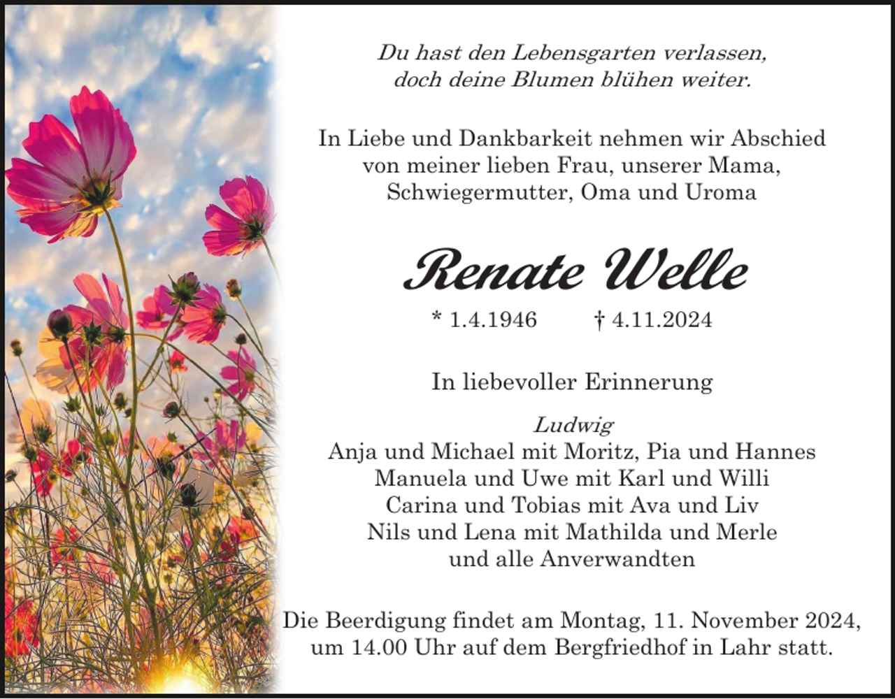 <p>Du hast den Lebensgarten verlassen,<br />doch deine Blumen blühen weiter.<br />In Liebe und Dankbarkeit nehmen wir Abschied<br />von meiner lieben Frau, unserer Mama,<br />Schwiegermutter, Oma und Uroma</p><p>Renate Welle<br />* 1.4.1946</p><p>† 4.11.2024</p><p>In liebevoller Erinnerung<br />Ludwig<br />Anja und Michael mit Moritz, Pia und Hannes<br />Manuela und Uwe mit Karl und Willi<br />Carina und Tobias mit Ava und Liv<br />Nils und Lena mit Mathilda und Merle<br />und alle Anverwandten<br />Die Beerdigung findet am Montag, 11. November 2024,<br />um 14.00 Uhr auf dem Bergfriedhof in Lahr statt.</p>