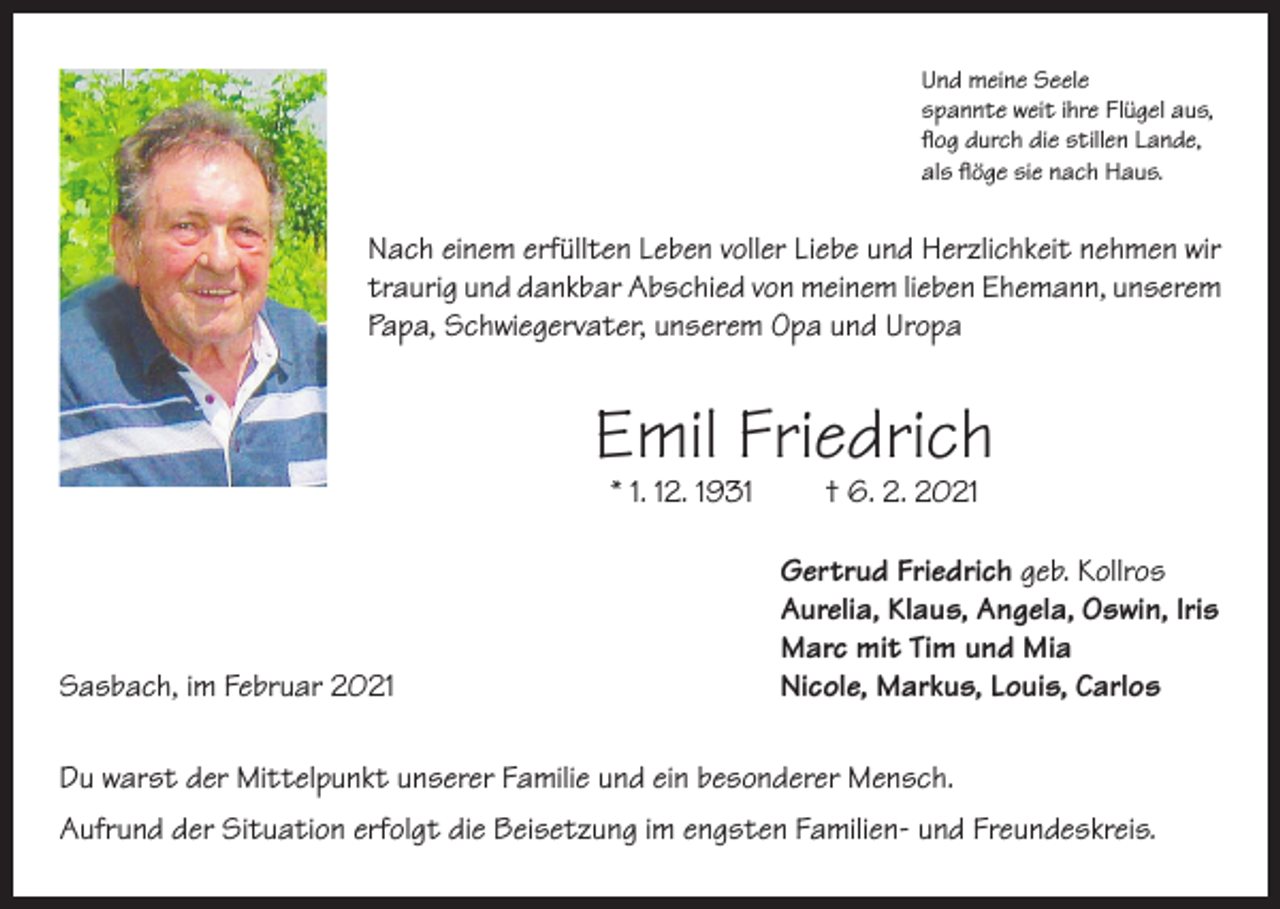 <p>Und meine Seele<br />spannte weit ihre Flügel aus,<br />flog durch die stillen Lande,<br />als flöge sie nach Haus.</p><p>Nach einem erfüllten Leben voller Liebe und Herzlichkeit nehmen wir<br />traurig und dankbar Abschied von meinem lieben Ehemann, unserem<br />Papa, Schwiegervater, unserem Opa und Uropa</p><p>Emil Friedrich<br />* 1. 12. 1931</p><p>Sasbach, im Februar 2021</p><p>† 6. 2. 2021</p><p>Gertrud Friedrich geb. Kollros<br />Aurelia, Klaus, Angela, Oswin, Iris<br />Marc mit Tim und Mia<br />Nicole, Markus, Louis, Carlos</p><p>Du warst der Mittelpunkt unserer Familie und ein besonderer Mensch.<br />Aufrund der Situation erfolgt die Beisetzung im engsten Familien- und Freundeskreis.</p>