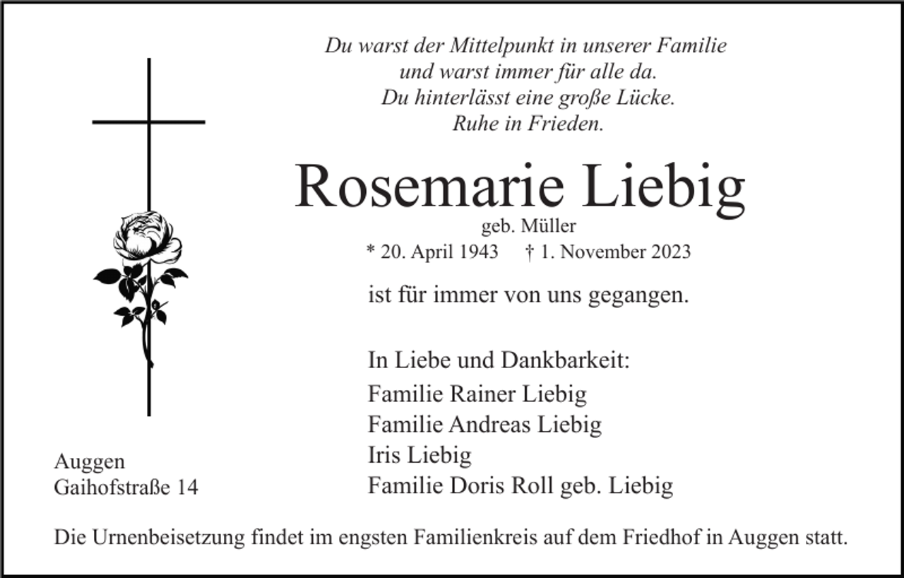<p>Du warst der Mittelpunkt in unserer Familie<br />und warst immer für alle da.<br />Du hinterlässt eine große Lücke.<br />Ruhe in Frieden.</p><p>Rosemarie Liebig<br />geb. Müller<br />* 20. April 1943 † 1. November 2023</p><p>ist für immer von uns gegangen.</p><p>Auggen<br />Gaihofstraße 14</p><p>In Liebe und Dankbarkeit:<br />Familie Rainer Liebig<br />Familie Andreas Liebig<br />Iris Liebig<br />Familie Doris Roll geb. Liebig</p><p>Die Urnenbeisetzung findet im engsten Familienkreis auf dem Friedhof in Auggen statt.</p>