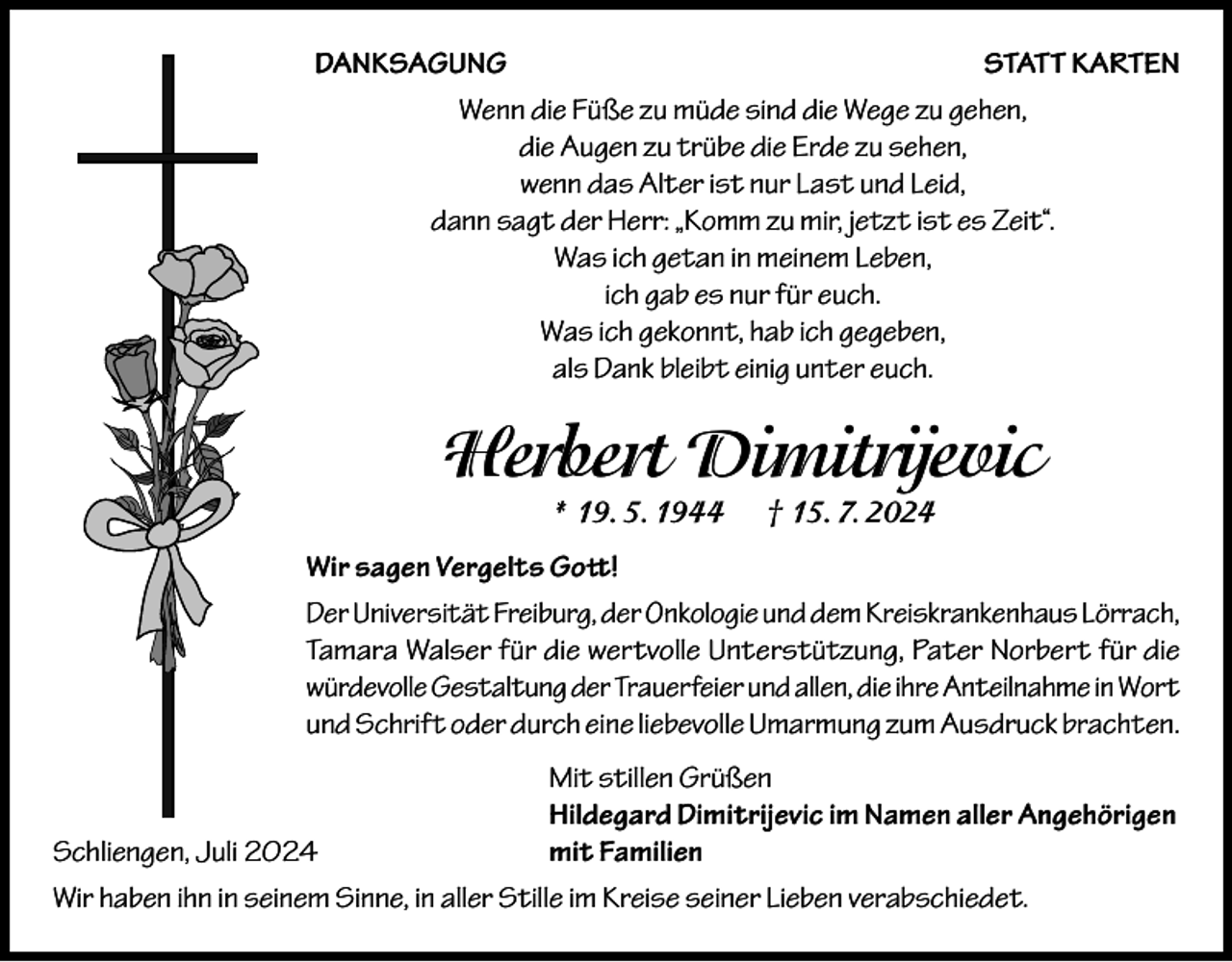 <p>DANKSAGUNG<br />STATT KARTEN<br />Wenn die Füße zu müde sind die Wege zu gehen,<br />die Augen zu trübe die Erde zu sehen,<br />wenn das Alter ist nur Last und Leid,<br />dann sagt der Herr: „Komm zu mir, jetzt ist es Zeit“.<br />Was ich getan in meinem Leben,<br />ich gab es nur für euch.<br />Was ich gekonnt, hab ich gegeben,<br />als Dank bleibt einig unter euch.</p><p>Herbert Dimitrijevic<br />* 19. 5. 1944</p><p>† 15. 7. 2024</p><p>Wir sagen Vergelts Gott!<br />Der Universität Freiburg, der Onkologie und dem Kreiskrankenhaus Lörrach,<br />Tamara Walser für die wertvolle Unterstützung, Pater Norbert für die<br />würdevolle Gestaltung der Trauerfeier und allen, die ihre Anteilnahme in Wort<br />und Schrift oder durch eine liebevolle Umarmung zum Ausdruck brachten.</p><p>Mit stillen Grüßen</p><p>Hildegard Dimitrijevic im Namen aller Angehörigen<br />Schliengen, Juli 2024<br />mit Familien<br />Wir haben ihn in seinem Sinne, in aller Stille im Kreise seiner Lieben verabschiedet.</p>