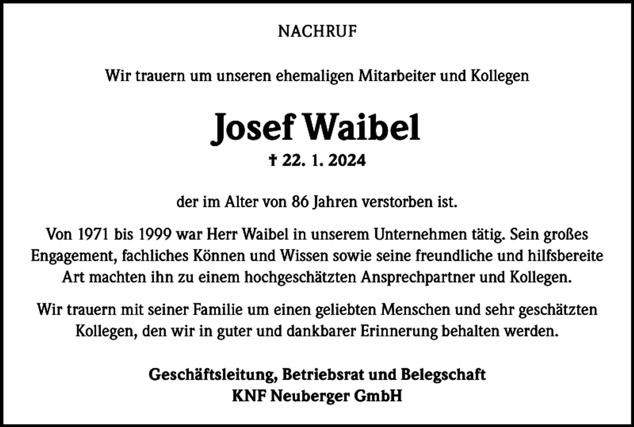 <p>NACHRUF<br />Wir trauern um unseren ehemaligen Mitarbeiter und Kollegen</p><p>Josef Waibel<br />† 22. 1. 2024</p><p>der im Alter von 86 Jahren verstorben ist.<br />Von 1971 bis 1999 war Herr Waibel in unserem Unternehmen tätig. Sein großes<br />Engagement, fachliches Können und Wissen sowie seine freundliche und hilfsbereite<br />Art machten ihn zu einem hochgeschätzten Ansprechpartner und Kollegen.<br />Wir trauern mit seiner Familie um einen geliebten Menschen und sehr geschätzten<br />Kollegen, den wir in guter und dankbarer Erinnerung behalten werden.<br />Geschäftsleitung, Betriebsrat und Belegschaft<br />KNF Neuberger GmbH</p>