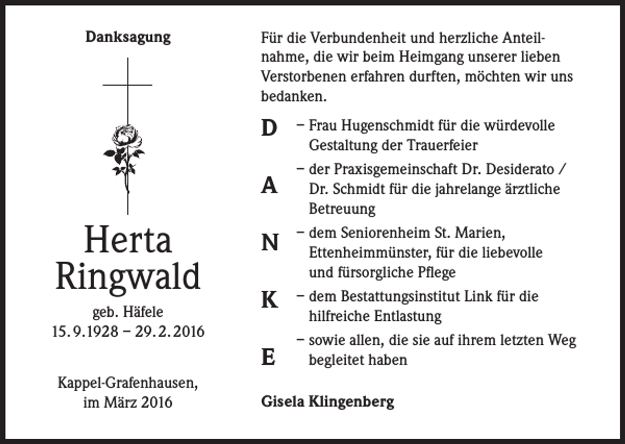 <p>Danksagung</p><p>Für die Verbundenheit und herzliche Anteilnahme, die wir beim Heimgang unserer lieben<br />Verstorbenen erfahren durften, möchten wir uns<br />bedanken.</p><p>D<br />A</p><p>Herta<br />Ringwald<br />geb. Häfele<br />15. 9.1928 – 29. 2. 2016</p><p>N<br />K<br />E</p><p>Kappel-Grafenhausen,<br />im März 2016</p><p>– Frau Hugenschmidt für die würdevolle<br />Gestaltung der Trauerfeier<br />– der Praxisgemeinschaft Dr. Desiderato /<br />Dr. Schmidt für die jahrelange ärztliche<br />Betreuung<br />– dem Seniorenheim St. Marien,<br />Ettenheimmünster, für die liebevolle<br />und fürsorgliche Pflege<br />– dem Bestattungsinstitut Link für die<br />hilfreiche Entlastung<br />– sowie allen, die sie auf ihrem letzten Weg<br />begleitet haben</p><p>Gisela Klingenberg</p>