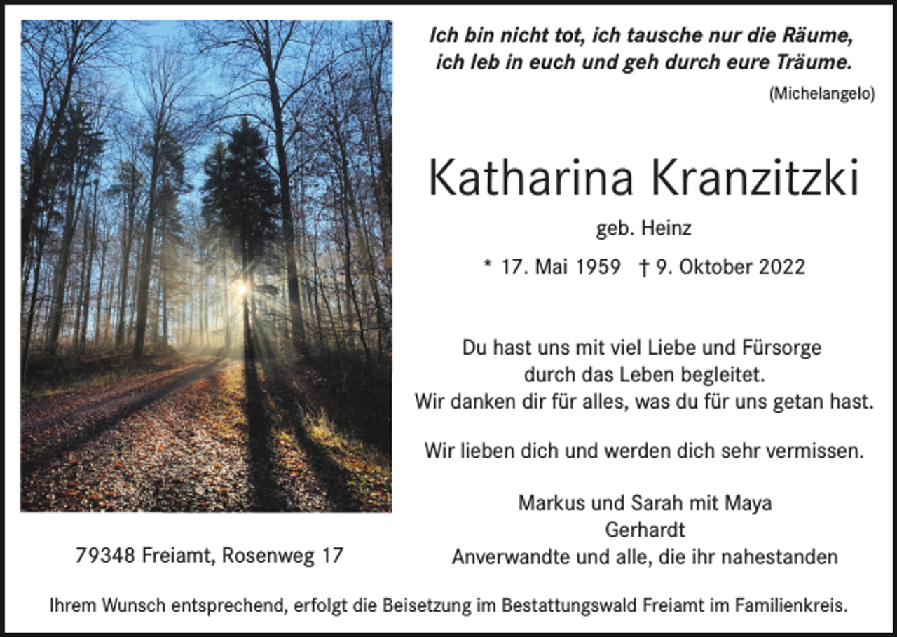 <p>Ich bin nicht tot, ich tausche nur die Räume,<br />ich leb in euch und geh durch eure Träume.<br />(Michelangelo)</p><p>Katharina Kranzitzki<br />geb. Heinz<br />* 17. Mai 1959 † 9. Oktober 2022<br />Du hast uns mit viel Liebe und Fürsorge<br />durch das Leben begleitet.<br />Wir danken dir für alles, was du für uns getan hast.<br />Wir lieben dich und werden dich sehr vermissen.</p><p>79348 Freiamt, Rosenweg 17</p><p>Markus und Sarah mit Maya<br />Gerhardt<br />Anverwandte und alle, die ihr nahestanden</p><p>Ihrem Wunsch entsprechend, erfolgt die Beisetzung im Bestattungswald Freiamt im Familienkreis.</p>