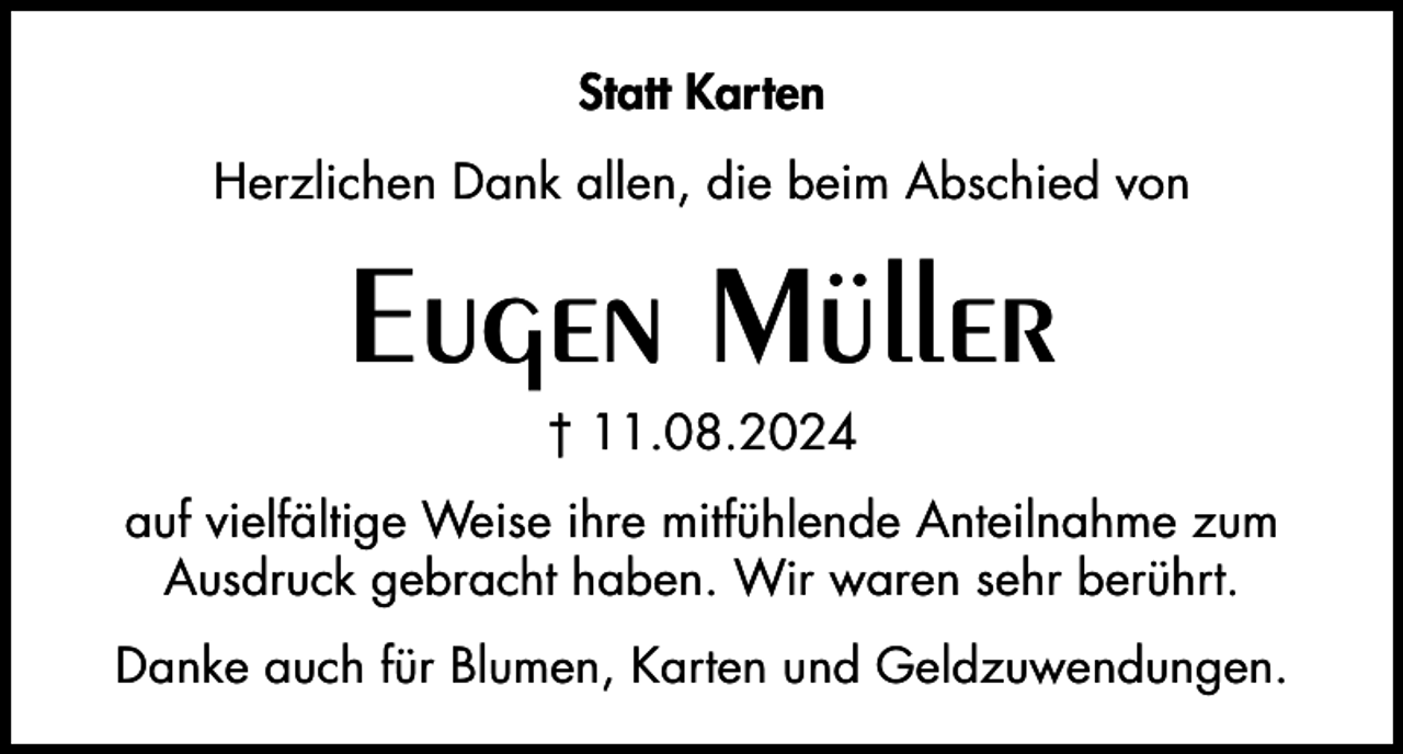 <p>Statt Karten<br />Herzlichen Dank allen, die beim Abschied von</p><p>Eugen Müller<br />† 11.08.2024<br />auf vielfältige Weise ihre mitfühlende Anteilnahme zum<br />Ausdruck gebracht haben. Wir waren sehr berührt.<br />Danke auch für Blumen, Karten und Geldzuwendungen.</p>